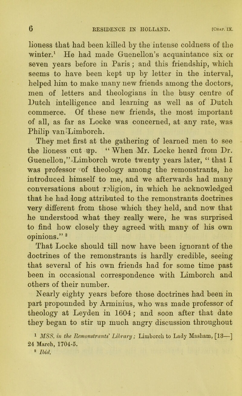 lioness that had been killed by the intense coldness of the winter.^ He had made Guenellon’s acquaintance six or seven years before in Paris ; and this friendship, which seems to have been kept up by letter in the interval, helped him to make many new friends among the doctors, men of letters and theologians in the busy centre of Hutch intelligence and learning as well as of Hutch commerce. Of these new friends, the most important of all, as far as Locke was concerned, at any rate, was Philip vanXimborch. They met first at the gathering of learned men to see the honess cut up. “ When .Mr. Locke heard from Hr. Guenellon,”-Limborch wrote twenty years later, ‘‘ that I was professor ' of theology among the remonstrants, he introduced himself to me, and we afterwards had many conversations about religion, in which he acknowledged that he had long attributed to the remonstrants doctrines very different from those which they held, and now that he understood what they really were, he was surprised to find how closely they agreed with many of his own opinions.” ^ That Locke should till now have been ignorant of the doctrines of the remonstrants is hardly credible, seeing that several of his own friends had for some time past been in occasional correspondence with Limborch and others of their number. Nearly eighty years before those doctrines had been in part propounded by Arminius, who was made professor of theology at Leyden in 1604; and soon after that date they began to stir up much angry discussion throughout ^ MSS. in the Hemonstrants' Libyary; Limborcli to Lady Masliam, [13—] 24 March, 1704-5. 2 Ibid.