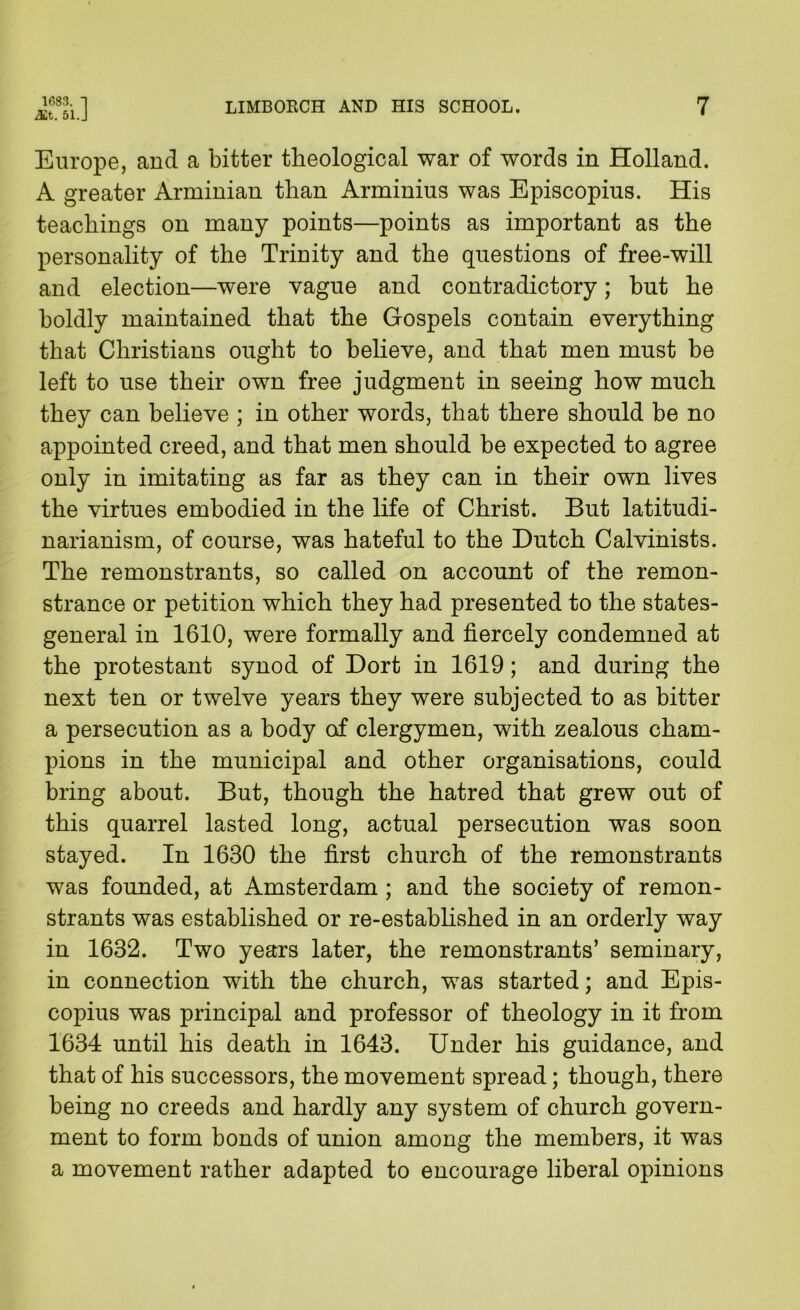 ^t. 51.J Europe, and a bitter theological war of words in Holland. A greater Arminian than Arminius was Episcopius. His teachings on many points—points as important as the personality of the Trinity and the questions of free-will and election—were vague and contradictory; but he boldly maintained that the Gospels contain everything that Christians ought to believe, and that men must be left to use their own free judgment in seeing how much they can believe ; in other words, that there should be no appointed creed, and that men should be expected to agree only in imitating as far as they can in their own lives the virtues embodied in the life of Christ. But latitudi- narianism, of course, was hateful to the Dutch Calvinists. The remonstrants, so called on account of the remon- strance or petition which they had presented to the states- general in 1610, were formally and fiercely condemned at the protestant synod of Dort in 1619; and during the next ten or twelve years they were subjected to as bitter a persecution as a body odF clergymen, with zealous cham- pions in the municipal and other organisations, could bring about. But, though the hatred that grew out of this quarrel lasted long, actual persecution was soon stayed. In 1630 the first church of the remonstrants was founded, at Amsterdam ; and the society of remon- strants was established or re-estabhshed in an orderly way in 1632. Two years later, the remonstrants’ seminary, in connection with the church, was started; and Epis- copius was principal and professor of theology in it from 1634 until his death in 1643. Under his guidance, and that of his successors, the movement spread; though, there being no creeds and hardly any system of church govern- ment to form bonds of union among the members, it was a movement rather adapted to encourage liberal opinions