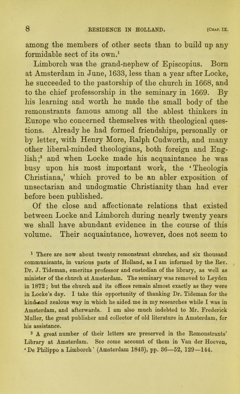 among the members of other sects than to build up any formidable sect of its own/ Limborch was the grand-nephew of Episcopius. Born at Amsterdam in June, 1633, less than a year after Locke, be succeeded to the pastorship of the church in 1668, and to the chief professorship in the seminary in 1669. By his learning and worth he made the small body of the remonstrants famous among all the ablest thinkers in Europe who concerned themselves with theological ques- tions. Already he had formed friendships, personally or by letter, with Henry More, Ealph Cudworth, and many other liberal-minded, theologians, both foreign and Eng- lish;^ and when Locke made his acquaintance he was busy upon his most important work, the ‘ Theologia Christiana,’ which proved to be an abler exposition of unsectarian and undogmatic Christianity than had ever before been published. Of the close and. affectionate relations that existed between Locke and Limborch during nearly twenty years we shall have abundant evidence in the course of this volume. Their acquaintance, however, does not seem to ^ There are now about twenty remonstrant churches, and six thousand communicants, in various parts of Holland, as I am informed by the Rev. Dr. J. Tideman, emeritus professor and custodian of the library, as well as minister of the church at Amsterdam. The seminary was removed to Leyden in 1872; but the church and its offices remain almost exactly as they were in Locke’s day. I take this opportunity of thanking Dr. Tideman for the kindf^nd zealous way in which he aided me in my researches while I was in Amsterdam, and afterwards.. I am also much indebted to Mr. Frederick Muller, the great publisher and collector of old literature in Amsterdam, for his assistance. 2 A great number of their letters are preserved in the Remonstrants’ Library at Amsterdam. See some account of them in Van der Hoeven, ‘De Philippo a Limborch’ (Amsterdam 1843), pp. 3G—52, 129—144.