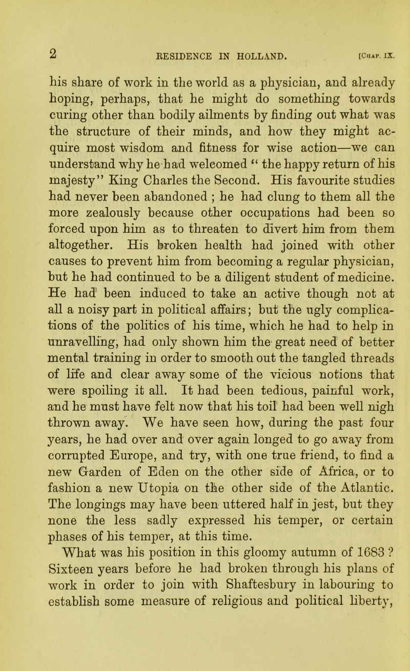 his share of work in the world as a physician, and already hoping, perhaps, that he might do something towards curing other than bodily ailments by finding out what was the structure of their minds, and how they might ac- quire most wisdom and fitness for wise action—we can understand why he had welcomed the happy return of his majesty’’ King Charles the Second. His favourite studies had never been abandoned ; he had clung to them all the more zealously because other occupations had been so forced upon him as to threaten to divert him from them altogether. His broken health had joined with other causes to prevent him from becoming a regular physician, but he had continued to be a diligent student of medicine. He had been induced to take an active though not at all a noisy part in political affairs; but the ugly complica- tions of the politics of his time, which he had to help in unravelling, had only shown him the great need of better mental training in order to smooth out the tangled threads of life and clear away some of the vicious notions that were spoiling it all. It had been tedious, painful work, and he must have felt now that his toil had been well nigh thrown away. We have seen how, during the past four years, he had over and over again longed to go away from corrupted Europe, and try, with one true friend, to find a new Garden of Eden on the other side of Africa, or to fashion a new Utopia on the other side of the Atlantic. The longings may have been uttered half in jest, but they none the less sadly expressed his temper, or certain phases of his temper, at this time. What was his position in this gloomy autumn of 1683 ? Sixteen years before he had broken through his plans of work in order to join with Shaftesbury in labouring to establish some measure of religious and political liberty.