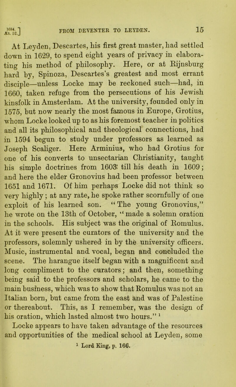 1684. I j£i. &2.J FROM DEVENTER TO LEYDEN. 15 At Leyden, Descartes, liis first great master, had settled down in 1629, to spend eight years of privacy in elabora- ting his method of philosophy. Here, or at Eijnshurg hard hy, Spinoza, Descartes’s greatest and most errant disciple—unless Locke may be reckoned such—had, in 1660, taken refuge from the persecutions of his Jewish kinsfolk in Amsterdam. At the university, founded only in 1575, but now nearly the most famous in Europe, Grotius, whom Locke looked up to as his foremost teacher in politics and all its philosophical and theological connections, had in 1594 begun to study under professors as learned as Joseph Scaliger. Here Arminiua, who had Grotius for one of his converts to unsectarian Christianity, taught his simple doctrines from 1603' till his death in 1609; and here the elder Gronovius had been professor between 1651 and 1671. Of him perhaps Locke did not think so very highly; at any rate, he spoke rather scornfully of one exploit of his learned son. The young Gronovius,” he wrote on the 13th of October, “ made a solemn oration in the schools. His subject was the original of Eomulus. At it were present the curators of the university and the professors, solemnly ushered in hy the university officers. Music, instrumental and vocal, began and concluded the scene. The harangue itself began with a magnificent and long compliment to the curators ; and then, something being said to the professors and scholars, he came to the main business, which was to show that Eomulus was not an Italian born, but came from the east and was of Palestine or thereabout. This, as I remember, was the design of his oration, which lasted almost two hours.” ^ Locke appears to have taken advantage of the resources and opportunities of the medical school at Leyden, some