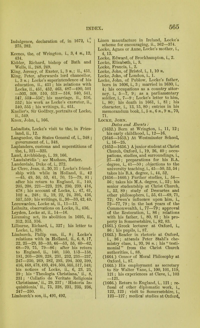 Indulgence, declai'ation of, in 1672, i., 275, 282. Keenes, the, of Wrington, i., 3, 4 12, 434. Kidder, Kichard, bishop of Bath and Wells, ii., 248, 249. King, Jei’emy, of Exeter, i., 3 n.\ ii., 451. King, Peter, afterwards lord chancellor, 1., 3 n.; Locke’s superintendence of his education, ii.. 461 ; his relations with Locke, ii., 451, 452, 463, 487—490, 601 —503, 509, 610, 613 — 616, 640, 641, 547, 662—556|; his marriage, ii., 616, 652 ; his work as Locke’s executor, ii., 540, 666 ; his writings, ii., 461. Kneller’s, Sir Godfrey, portraits of Locke, 11., 549. Knox, John, i., 166. Labadists, Locke’s visit to the, in Fries- land, ii., 12. Languedoc, the States General of, i., 348 ; government of, i., 348. Laplanders, customs and superstitions of the, i., 321—325. Laud, Archbishop, i., 39, 166. ‘ Laudabridis ’; see Masham, Esther. Lauderdale, Duke of, i., 272. Le Clerc, Jean, ii., 30, 31 ; Locke’s friend- ship with while in Holland, ii., 42 —45, 49, 60, 63, 61, 70, 76—79, 81 ; after his retui’n to England, ii., 140, 205, 208, 221—223, 228, 230, 239, 416, 478 ; his account of Locke, i., 47, 61, 102 71., 248; ii., 19, 22, 24, 395, 436, 667,559; his wi’itings, ii., 30—33, 42, 43. Leeuwarden, Locke at, ii., 11—13. Leibnitz, observations on Locke, ii., 436, Leyden, Locke at, ii., 14—16, Licensing act, its abolition in 1695, ii., 312, 316, 316. Lilburne, Eichard, i., 327; his letter to Locke, i., 328. Limborch, Phihp van, ii., 8; Locke’s relations with in Holland, ii., 6, 8, 17, 22, 25—29, 33—35, 46—63, 56, 60—62, 68—70, 76, 79—86; after his return to England, ii., 140, 160. 163—158, 181, 203—209, 228, 231, 232, 236—237, 247—2.60, 269, 282, 293, 294, 302, 399, 416, 468,478,493, 494,504, .605,517, 548; his notices of Locke, ii., 6, 23, 2.6, 29 ; his ‘ Theologia Christiana,’ ii., 8, 231; ‘ Collatio de Veritate Eeligionis Christianae,’ ii., 29, 237 ; ‘ Historia In- quisitionis,’ ii., 75, 228, 231, 236, 236, 247—260. Limborch’s son, ii., 491, 492, Linen manufacture in Ireland, Locke’s scheme for encouraging, ii., 362—374. Locke, Agnes or Anne, Locke’s mother, i., 4, 13. Locke, Edward, of Brockhampton, i., 2. Locke, Elizabeth, i., 3. Locke, Francis, i., 2. Locke, John, of Bristol, i., 1, 10 7i. Locke, John, of London, i., 1. Locke, John, of Publow, Locke’s father, born in 1606, i., 3 ; married in 1630, i., 4; his occupations as a country attor- ney, i., 5—7, 9; as a parliamentary soldier, i., 7—9 ; Locke’s letter to him, i., 80; his death in 1661, i., 81 ; his character, i., 13, 16, 80 ; entries in his memorandum book, i., 5 n., 6 n., 9 n., 70, 71. Locke, John. Dates and Mmiits: (1632.) Born at Wrington, i., 11, 12 ; his early childhood, i., 12—16. (1646—1652.) At Westminster School, i., 16—26. (1652—1666.) A junior student at Christ Church, 0:^ord, i., 19, 26, 40 ; occu- pations, studies, and surroundings, i., 27—40; preparations for his B.A. degree, i., 41—50 ; objections to the university teaching, i., 4.6—.60, 53, 54 ; takes his B.A. degree, i., 44, 52. (1666—1660.) Further studies, i., 64— 56 ; takes his M.A. degree, i., 62; his senior studentship at Christ Church, i., 52, 89 ; study of Descartes and other philosophers, i., 5.6, 61—69, 71, 72; Owen’s influence upon him, i., 72—77, 79 ; in the last years of the Commonwealth, i., 77—79 ; approval of the Eestoration, i., 86 ; relations with his father, i., 80, 81 ; his pro- perty in Somersetshire, i., 82, 83. (1661.) Greek lecturer at Oxford, i., 86 ; his pupils, i., 87. (1663.) Eeader in rhetoric at Oxford, i., 86; attends Peter Stahl’s che- mistry class, i., 93, 94 7i.; his “testi- monial ” from the Chi’ist Church authorities, i., 88. (1664.) Censor of Moral Philosophy at Oxford, i., 87. (1665.) His employment as secretary to Sir Walter Vane, i., 100, 101, 119, 121; his experiences at Cleve, i., 103 —121. (1666.) Eeturn to England, i., 121 ; re- fusal of other diplomatic work, i., 122, 123 ; visit to Somersetshire, i., 123—127 ; medical studies at Oxford,