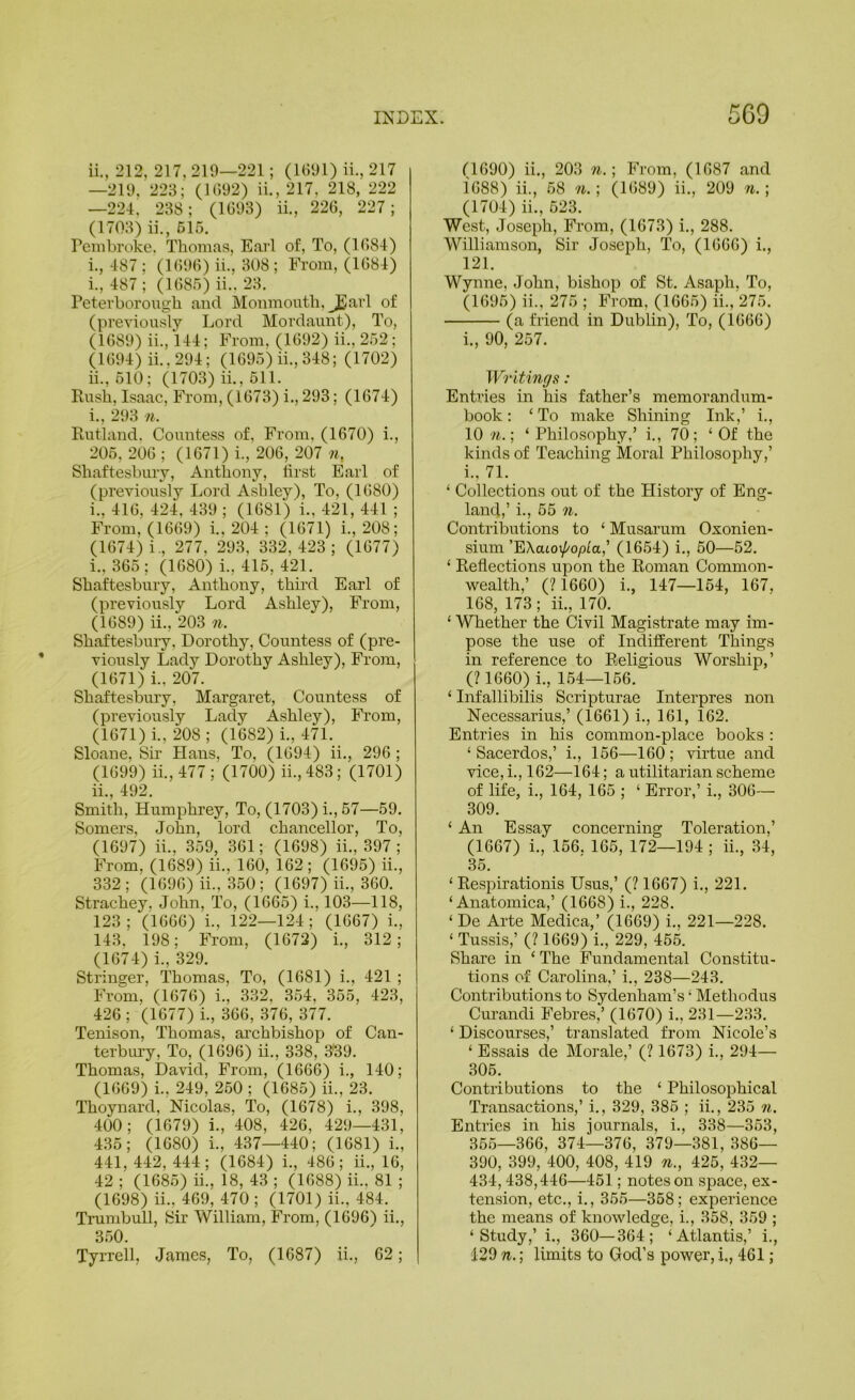 11., 212, 217, 219—221; (U591) ii., 217 —219, 223; (U)92) ii., 217, 218, 222 —224, 238; (1693) ii., 226, 227; (1703) ii., 615. Pembroke. Thomas, Earl of. To, (1684) 1., 487 ; (1696) ii., 308 ; From, (1684) 1., 487; (1685) ii.. 23. Peterborough and Monmouth, JEarl of (previously Lord Mordaunt), To, (1689) ii., I44; From, (1692) ii., 252; (1694) ii., 294; (1695) ii., 348; (1702) 11., 510; (1703) ii., 511. Rush, Isaac, From, (1673) i., 293; (1674) 1., 293 n. Rutland. Countess of. From, (1670) i., 205. 206 ; (1671) i., 206, 207 n, Shaftesbury, Anthony, first Earl of (previously Lord Ashley), To, (1680) 1., 416, 424, 439 ; (1681) i., 421, 441 ; From, (1669) i., 204 ; (1671) i., 208; (1674) i., 277, 293, 332, 423 ; (1677) 1., 365; (1680) i., 415, 421. Shaftesbury, Anthony, third Earl of (previously Lord Ashley), From, (1689) ii., 203 n. Shaftesbury, Dorothy, Countess of (pre- viously Lady Dorothy Ashley), From, (1671) i., 207. Shaftesbury, Margaret, Countess of (previously Lady Ashley), From, (1671) i., 208 ; (1682) i., 471. Sloane, Sir Hans, To, (1694) ii., 296 ; (1699) ii.,477; (1700) ii.,483; (1701) 11., 492. Smith, Humphrey, To, (1703) i., 57—59. Somers, John, lord chancellor. To, (1697) ii., 359, 361; (1698) ii., 397 ; From, (1689) ii., 160, 162 ; (1695) ii., 332 ; (1696) ii., 350; (1697) ii., 360. Strachey. John, To, (1665) i., 103—118, 123; (1666) i., 122—124; (1667) i., 143, 198; From, (1672) i., 312; (1674) i., 329. Stringer, Thomas, To, (1681) i., 421 ; From, (1676) i., 332, 354, 355, 423, 426 ; (1677) i., 366, 376, 377. Tenison, Thomas, archbishop of Can- terbury, To, (1696) ii., 338, 339. Thomas, David, From, (1666) i., 140; (1669) i., 249, 250; (1685) ii., 23. Thoynard, Nicolas, To, (1678) i., 398, 400; (1679) i., 408, 426, 429—431, 435; (1680) i., 437—440; (1681) i., 441,442,444; (1684) i., 486; ii., 16, 42 ; (1685) ii., 18, 43 ; (1688) ii.. 81 ; (1698) ii., 469, 470 ; (1701) ii., 484. Trumbull, Sir William, From, (1696) ii., 350. Tyrrell, James, To, (1687) ii., 62; n090) ii., 203 w.; From, (1687 and 1688) ii., 58 n.] (1689) ii., 209 n.\ (1704) ii., 523. West, Joseph, From, (1673) i., 288. Williamson, Sir Joseph, To, (1666) i., 121. Wynne, John, bishop of St. Asaph, To, (1695) ii., 275 ; From, (1665) ii., 275. (a friend in Dublin), To, (1666) i., 90, 257. Writings: Enti’ies in his father’s memorandum- book ; ‘ To make Shining Ink,’ i., 10 M.; ‘ Philosophy,’ i., 70; ‘Of the kinds of Teaching Moral Philosophy,’ i., 71. ‘ Collections out of the History of Eng- land,’ i., 55 n. Contributions to ‘ Musarum Oxonien- sium ’EXatoi/'opta,’ (1654) i., 50—52. ‘ Reflections upon the Roman Common- wealth,’ (?1660) i., 147—154, 167, 168, 173 ; ii., 170. ‘ WTiether the Civil Magistrate may im- pose the use of Indifferent Things in reference to Religious Worship,’ (? 1660) i., 1.54—156. ‘ Infallibilis Scripturae Interpres non Necessarius,’ (1661) i., 161, 162. Entries in his common-place books : ‘ Sacerdos,’ i., 156—160 ; virtue and vice, i., 162—164; a utilitarian scheme of life, i., 164, 165 ; ‘ Error,’ i., 306— 309. ‘ An Essay concerning Toleration,’ (1667) i., 156. 165, 172—194 ; ii., .84, 35. ‘ Respirationis Usus,’ (? 1667) i., 221. ‘ Anatomica,’ (1668) i., 228. ‘ De Arte Medica,’ (1669) i., 221—228. ‘ Tussis,’ (? 1669) i., 229, 45.5. Share in ‘ The Fundamental Constitu- tions of Carolina,’ i., 238—243. Contributions to Sydenham’s ‘ Methodus Curandi Febres,’ (1670) i., 231—233. ‘ Discourses,’ translated from Nicole’s ‘ Essais de Morale,’ (? 1673) i., 294— 306. Contributions to the ‘ Philosophical Transactions,’ i., 329, 386 ; ii., 235 n. Entries in his journals, i., 338—363, 365—366, 374—376, 379—381, 386— 390, 399, 400, 408, 419 n., 425, 432— 434,438,446—451; notes on space, ex- tension, etc., i., 355—368; experience the means of knowledge, i., 358, 369 ; ‘Study,’ i., 360—364; ‘Atlantis,’ i., 429 n.; limits to God’s power, i,, 461;