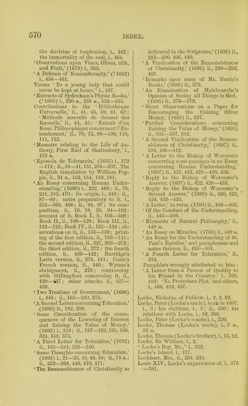 the doctrine of inspiration, i., 4G2 ; the immortality of the soul, i., 464. ‘ Observations upon Vines, Olives, Silk, and Fruit,’ (167!)) i., 353. ‘ A Defenee of Nonconformity,’ (? 1682) 1., 456—461. Verses ‘ To a young lady that eould never be kept at home,” i., 467, ‘ Extracts of Sydenham's Physic Books,’ (? 1685) i., 230 n., 233 n., 452—455. Contributions to the ‘ Bibliotheque Universelle,’ ii., 44, 45, 59, 61, 62; ‘ M^thode nouvelle de dresser des Recueils,’ ii., 44, 45; ‘ Extrait d’un Essai Philosophique eoncernant I’En- tendement,’ ii., 70, 72, 98—100, 110, 111, 122. ‘ Memoirs relating to the Life of An- thony, First Earl of Shaftesbury,’ i., 472 n. ‘ Epistola de Tolerantia,’ (1685) i,, 172 —174; ii.,34—41,151,205—207. The English translation bv William Pop- ple, ii., 34 71., 153, 154, 159, 181. ‘ An Essay coneerning Human Under- standing,’ (1690) i., 222, 469; ii., 78, 241.. 242, 470 ; its origin, i., 248 ; ii., 87—89; notes preparatory to it, i., 355—365, 466; ii., 94, 97 ; its com- position, ii., 16, 18, 28, 94—102; account of it. Book I., ii., 103—109 ; Book II., ii., 109—129 ; Book III., ii., 122—125; Book IV., ii., 125—134 ; ob- servations on it, ii., 134—139 ; print- ing of the first edition, ii., 139—141; the second edition, ii., 227, 269—272 ; the third edition, ii., 272 ; the fornth edition, ii., 439—442; Burridge’s Latin version, ii., 274, 441; Coste’s French version, ii., 440; Wynne's abridgment, ii,, 275 ; controversy with Stillingfieet concerning it, ii., 420—)fcl7 ; other attacks, ii., 437— 439. ‘ Two Treatises of Government,’ (1690) 1., 446 ; ii., 165—180, 375. ‘A Second Letter concerning Toleration,’ (1690) ii., 182, 208. ‘ Some Consideration of the conse- quences of the Lowering of Interest and Raising the Value of Money,’ (1692) i., 313; ii., 187—193,195, 196, 324, 348, 375. ‘ A Third Letter for Toleration,’ (1692) 11., 182—184, 238—240. ‘ Some Thoughts concerning Education,’ (1693) i., h—25, 45, 46, 49; ii., 74 7i.; ii., 252—268, 440, 470, 471. ‘ The Reasonableness of Christianity as delivered in the Scriptures,’ (1695) ii,, 282—290, 406, 440. ‘ A Vindication of the Reasonableness of Christianity,’ (1695) ii., 290—292, 407. ‘ Remarks upon some of Mr. Norris’s Books,’ (1695) ii., 275. ‘ An Examination of Malcbranche’s Opinion of Seeing all Things in God, (1695) ii., 276—279. ‘ Short Observations on a Paper for Encouraging the Coining Silver Money,’ (1695) ii., 327. ‘ Further Considerations concerning Raising the Value of Money,’ (1695) ii., 331—337, 342. ‘ A Second Ahndication of the Reason- ableness of Clnistianity,’ (1697) ii., 284, 408—412. ‘ A Letter to the Bishop of Worcester concerning some passages in an Essay concerning Human Understandmg, ’ (1697) ii., 421, 422, 425—428, 436. ‘ Reply to the Bishop of Worcester’s Answer, (1697) ii., 422, 428—433. ‘ Reply to the Bishop of Worcester’s Second Answer,’ (1699) ii., 420, 423, * 424, 433—435. ‘ A Letter,’ in verse, (1700) ii., 400—403. ‘ Of the Conduct of the Understanding, 11., 443—449. ‘ Elements of Natimal Philosophy,’ ii., 449 71. ‘ An Essay on Miracles,’ (1703) ii., 449 7i.. ‘ An Essay for the Understanding of St. Paul’s Epistles,’ and paraphrases and notes thereon, ii., 495—501. ‘A Fom’th Letter for Toleration,’ ii., 524. Pamphlets wrongly attributed to him : ‘ A Letter from a Person of Quality to his Friend in the Country.’ i., 336, 482; ‘ No Protestant Plot.’ and others, 1., 466, 482, 487. Locke, Nicholas, of Publow, i., 2, 3, 82. Locke, Peter (Locke’s uncle), born m 1607, i., 3; his children, i., 3; ii., 450; his relations with Locke, i., 82, 266. Locke, Peter (Locke’s cousin), i., 220. i Locke, Thomas (Locke’s uncle), i., 3 /i., 82 71. Locke, Thomas (Locke’s brother), i., 13,82. Locke, Sir William, i., 2. “ Locke’s Boy, Mr.,” i., 332. Locke’s Island, i., 427. Lockhart, Mrs., ii., 234, 245. Louis XIV., Locke’s experiences of. i., 379 —381.