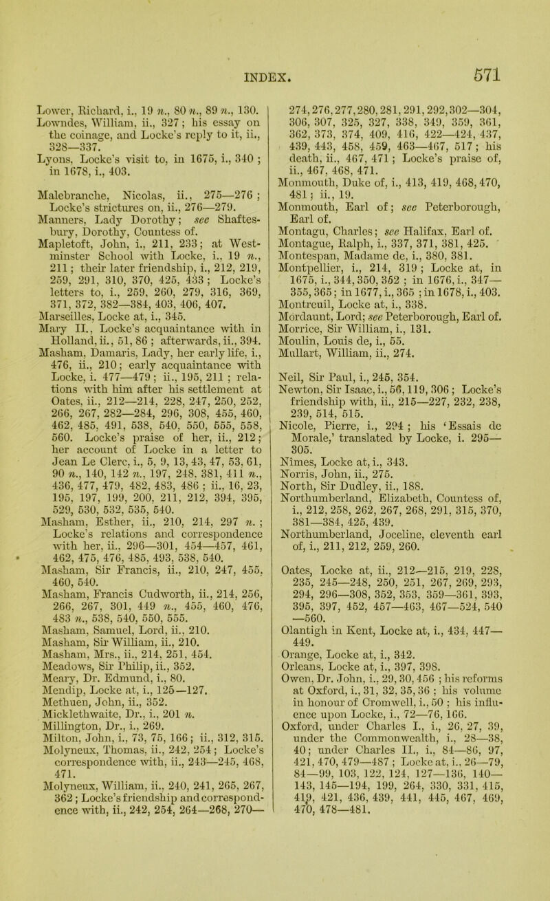 Lower, Ricliard, i., 19 n., 80 w., 89 w., 130. Lowndes, William, ii., 327; his essay on the coinage, and Locke’s reply to it, ii., 328—337. Lyons. Locke’s visit to, in 1676, i., 340 ; in 1678, i., 403. Malebranche, Nicolas, ii., 276—276 ; Locke’s strictui’cs on, ii., 276—279. l\Iamiers, Lady Dorothy; see Shaftes- bury, Dorothy, Countess of. Mapletoft, John, i., 211, 233; at West- minster School with Locke, i., 19 w., 211; their later friendship, i., 212, 219, 269, 291, 310, 370, 426, 433 ; Locke’s letters to, i., 269, 260, 279, 316, 369, 371, 372, 382—384, 403, 406, 407. Marseilles, Locke at, i., 346. Mary II., Locke’s acquaintance Avith in Holland,ii., 61, 86 ; afterwards,ii., 394. Masham, Dainaris, Lady, her early life, i., 476, ii., 210; eai'ly acquaintance with Locke, i. 477—479 ; ii., 195, 211 ; rela- tions with him after his settlement at Oates, ii., 212—214, 228, 247, 250, 252, 266, 267, 282—284, 296, 308, 465, 460, 462, 485, 491, 638, 640, 550, 655, 558, 660. Locke’s praise of her, ii., 212; her account of Locke in a letter to Jean Le Clerc. i., 6, 9, 13, 43, 47, 53, 61, 90 n., 140, 142 n., 197, 248. 381, 411 n., 436, 477, 479, 482, 483, 486 ; ii., 16, 23, 195, 197, 199, 200, 211, 212, 394, 396, 629, 630, 632, 536, 540. Masham, Esther, ii., 210, 214, 297 n. ; Locke’s relations and correspondence with her, ii., 296—301, 454—457, 461, 462, 475, 476, 485, 493, 538, 540. Masham, Sir Francis, ii., 210, 247, 456. 460, 640. Masham, Francis Cudworth, ii., 214, 256, 266, 267, 301, 449 n., 455, 460, 476, 483 M., 538, 540, 560, 565. Masham, Samuel, Lord, ii., 210. Masham, Sii‘ William, ii., 210. Masham, Mrs., ii., 214, 251, 454. Meadows, Sii' Philip, ii., 352. Meary, Dr. Edmund, i., 80. Mendip, Locke at, i., 125—127. Methuen, John, ii., 352. Micklethwaite, Dr., i., 201 n. MilUngton, Dr., i., 269. Milton, John, i., 73, 76, 166; ii., 312, 316. Molyneux, Thomas, ii., 242, 264 ; Locke’s correspondence with, ii., 243—245, 468, 471. Molyneux, William, ii., 240, 241, 266, 267, 362; Locke’s friendship and correspond- ence with, ii., 242, 264, 264—268, 270— 274,276,277,280,281,291,292,302—304, 306, 307, 325, 327, 338, 349, 359, 361, 362, 373, 374, 409, 416, 422—424, 437, 439, 443, 468, 469, 463—467, 517 ; his death, ii., 467, 471; Locke’s praise of, 11., 467, 468, 471. Monmouth, Duke of, i., 413, 419, 468,470, 481; ii., 19. Monmouth, Earl of; see Peterborough, EaiT of. Montagu, Charles; see Halifax, Earl of. Montague, Ralph, i., 337, 371, 381, 425. ' Montespan, Madame dc, i., 380, 381. Montpellier, i., 214, 319 ; Locke at, in 1676, i., 344,360, 362 ; in 1676, i., 347— 355,365; in 1677, i., 365 ; in 1678, i., 403. Montreuil, Locke at, i., 338. Mordaunt, Lord; see Peterborough, Earl of. Morrice, Sn William, i., 131. Moulin, Louis de, i., 65. Mullart, William, ii., 274. Neil, Sii’ Paul, i., 246, 354. Newton, Sir Isaac, i., 66,119, 306 ; Locke’s friendship with, ii., 216—227, 232, 238, 239, 514, 615. Nicole, Pierre, i., 294 ; his ‘Essais de Morale,’ translated by Locke, i. 296— 305. Nimes, Locke at, i., 343. Norris, John, ii., 276. North, Sir Dudley, ii., 188. Northumberland, Elizabeth, Countess of, 1., 212, 258, 262, 267, 268, 291, 315, 370, 381—384, 426, 439. Northumberland, Joceline, eleventh earl of, i,, 211, 212, 269, 260. Oates, Locke at, ii., 212—216, 219, 228, 236, 246—248, 260, 251, 267, 269, 293, 294, 296—308, 362, 353, 359—361, 393, 395, 397, 462, 467—463, 467—524, 540 —660. Olantigh in Kent, Locke at, i., 434, 447— 449. Orange, Locke at, i., 342. Orleans, Locke at, i., 397, 398. Owen, Dr. John, i., 29, 30,466 ; his reforms at Oxford, i., 31, 32, 36,36 ; his volume in honour of Cromwell, i., 60 ; his influ- ence upon Locke, i., 72—76,166. Oxford, under Charles I., i., 26, 27, 39, under the Commonwealth, i., 28—38, 40; under Charles II., i., 84—86, 97, 421, 470, 479—487 ; Locke at, i.. 26—79, 84—99, 103, 122, 124, 127—136, 140— 143, 146—194, 199. 264, 330, 331, 416, 419, 421, 436, 439, 441, 446, 467, 469, 470, 478—481.