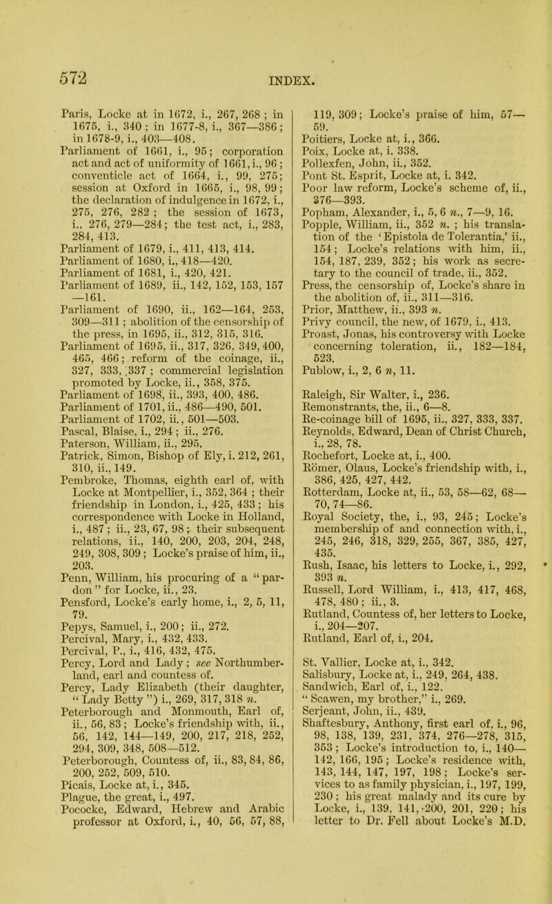 Paris, Locke at in 1672, i., 267, 268 ; in 1676, i., 840; in 1677-8,1, 367—386; in 1678-9, i., 403—408. Parliament of 1661, i., 96; corporation act and act of uniformity of 1661, i., 96 ; conventicle act of 1664, i., 99, 276; session at Oxford in 1666, i., 98,99; the declaration of indulgence in 1672, i., 276, 276, 282 ; the session of 1673, 1., 276, 279—284; the test act, i., 283, 284, 413. Parliament of 1679, i., 411, 413, 414. Parliament of 1680, i., 418—420. Parliament of 1681, i., 420, 421. Parliament of 1689, ii., 142, 162, 163, 167 —161. Parliament of 1690, ii., 162—164, 263, 309—311; abolition of the censorship of the press, in 1696, ii., 312, 316, 316. Parliament of 1696, ii., 317, 326, 349,400, 465, 466; reform of the coinage, ii., 327, 333, |337 ; commercial legislation promoted by Locke, ii., 368, 376. Parliament of 1698, ii., 393, 400, 486. Parliament of 1701, ii., 486—490, 501. Parliament of 1702, ii., 501—503. Pascal, Blaise, i., 294 ; ii., 276. Paterson, William, ii., 295. Patrick, Simon, Bishop of Ely, i. 212, 261, 310, ii., 149. Pembroke, Thomas, eighth earl of, with Locke at Montpellier, i., 352, 364 ; their friendship in London, i., 425, 433 ; his correspondence with Locke in Holland, 1., 487 ; ii., 23, 67, 98 ; their subsequent relations, ii., 140, 200, 203, 204, 248, 249, 308, 309 ; Locke’s praise of him, ii., 203. Penn, William, his procuring of a “ par- don ” for Locke, ii., 23. Pensford, Locke’s early home, i., 2, 6, 11, 79. Pepys, Samuel, i., 200; ii., 272. Pereival, Mary, i., 432, 433. Percival, P., i., 416, 432, 476. Percy, Lord and Lady ; see Northumber- land, earl and countess of. Percy, Lady Elizabeth (their daughter, “ Lady Betty ”) i., 269, 317, 318 n. Peterborough and Monmouth, Earl of, 11., 66, 83 ; Locke’s friendship with, ii., .66, 142, 144—149, 200, 217, 218, 262, 294, 309, 348, 608—612. Peterborough, Countess of, ii., 83, 84, 86, 200, 252, 609, 610. Picais, Locke at, i., 346. Plague, the great, i., 497. Pococke, Edward, Hebrew and Arabic professor at Oxford, i,, 40, 66, 67, 88, 119, 309; Locke’s praise of him, 57— 69. Poitiers, Locke at, i., 366. Poix, Locke at, i. 338. Pollexfen, John, ii., 362. Pont St. Esprit, Locke at, i. 342. Poor law reform, Locke’s scheme of, ii., S76—393. Popham, Alexander, i., 6, 6 %., 7—9, 16. Popple, William, ii., 352 n. ; his transla- tion of the ‘Epistola de Tolerantia,’ ii., 154; Locke’s relations with him, ii., 154, 187, 239, 352; his work as secre- tary to the council of trade, ii., 352. Press, the censorship of, Locke’s share in the abolition of, ii., 311—316. Prior, Matthew, ii., 393 n. Privy council, the new, of 1679, i., 413. Proast, Jonas, his controversy with Locke concerning toleration, ii., 182—184, 623. Publow, i., 2, 6 n, 11. Kaleigh, Sir Walter, i., 236. Eemonstrants, the, ii., 6—8. Re-coinage bill of 1696, ii., 327, 333, 337. Reynolds, Edward, Dean of Christ Chm’ch, i., 28, 78. Rochefort, Locke at, i., 400. Romer, Olaus, Locke’s friendship with, i., 386, 425, 427, 442. Rotterdam, Locke at, ii., 53, 58—62, 68— 70, 74—86. Royal Society, the, i., 93, 245; Locke’s membersliip of and connection A\dth, i., 245, 246, 318, 329, 255, 367, 385, 427, 435. Rush, Isaac, his letters to Loeke, i., 292, 393 n. RusseU, Lord William, i., 413, 417, 468, 478, 480; ii., 3. Rutland, Countess of, her letters to Locke, i., 204—207. Rutland, Earl of, i., 204. St. Vallier, Locke at, i., 342, Salisbury, Locke at, i., 249, 264, 438. Sandwdch, Earl of, i., 122. “ Scawen, my brother,” i,, 269. Serjeant, John, ii., 439. Shaftesbury, Anthony, first earl of. i., 96, 98, 138, 139, 231, 374, 276—278, 315, 363 ; Locke’s introduction to, i., 140— 142, 166, 196; Locke’s residence wdth, 143, 144, 147, 197, 198; Locke’s ser- vices to as family physician, i., 197, 199, 230 ; his great malady and its cure by Locke, i., 139, 141,-200, 201, 220; his letter to Dr. Fell about Locke’s M.D,