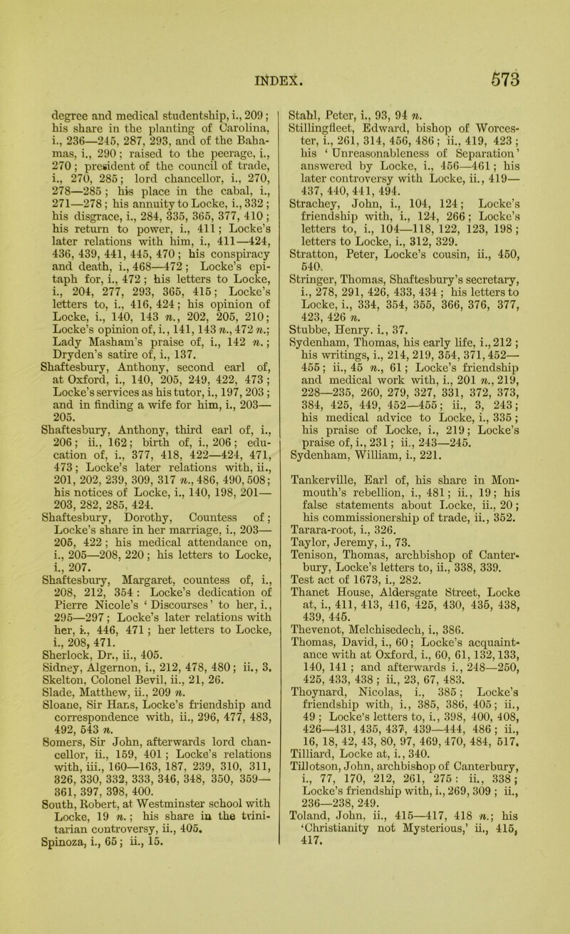 degree and medical studentship,!.,209; his share in the planting of Carolina, i., 236—246, 287, 293, and of the Baha- mas, i., 290; raised to the peerage, i., 270 ; president of the council of trade, i., 270, 286; lord chancellor, i., 270, 278—286 ; his place in the cabal, i., 271—278 ; his annuity to Locke, i., 332 ; his disgrace, i., 284, 336, 366, 377, 410 ; his return to power, i., 411; Locke’s later relations with him, i., 411—424, 436, 439, 441, 446, 470 ; his conspiracy and death, i., 468—472 ; Locke’s epi- taph for, i., 472 ; his letters to Locke, i., 204, 277, 293, 366, 416; Locke’s letters to, i., 416, 424; his opinion of Locke, i., 140, 143 n., 202, 206, 210; Locke’s opinion of, i., 141,143 n., 472 n.; Lady Masham’s praise of, i., 142 n.; Dryden’s satire of, i., 137. Shaftesbury, Anthony, second earl of, at Oxford, i., 140, 206, 249, 422, 473 ; Locke’s services as his tutor, i., 197, 203 ; and in finding a wife for him, i., 203— 206. Shaftesbury, Anthony, third earl of, i., 206; ii., 162; birth of, i., 206; edu- cation of, i., 377, 418, 422—424, 471, 473; Locke’s later relations with, ii., 201, 202, 239, 309, 317 n., 486, 490, .508; his notices of Locke, i., 140, 198, 201— 203, 282, 286, 424. Shaftesbury, Dorothy, Countess of; Locke’s share in her marriage, i., 203— 206, 422 ; his medical attendance on, i., 206—208, 220 ; his letters to Locke, i., 207. Shaftesbury, Margaret, countess of, i., 208, 212, 364 : Locke’s dedication of Pierre Nicole’s ‘ Discourses ’ to her, i., 296—297 ; Locke’s later relations with her, i., 446, 471; her letters to Locke, i., 208, 471. Sherlock, Dr., ii., 406. Sidney, Algernon, i., 212, 478, 480; ii., 3. Skelton, Colonel Bevil, ii., 21, 26. Slade, Matthew, ii., 209 7i. Sloaue, Sir Hans, Locke’s fi’iendship and correspondence with, ii., 296, 477, 483, 492, 643 71. Somers, Sir John, afterwards lord chan- cellor, ii., 169, 401 ; Locke’s relations with, iii., 160—163, 187, 239, 310, 311, 326, 330, 332, 333, 346, 348, 360, 369— 861, 397, 398, 400. South, Robert, at Westminster school with Locke, n.\ his share in the trini- tarian controversy, ii., 405. Spinoza, i., 66; ii., 15. Stahl, Peter, i., 93, 94 7i. Stilhngfleet, Edward, bishop of Worces- ter, i., 261, 314, 466, 486 ; ii., 419, 423 ; his ‘ Unreasonableness of Separation’ answered by Locke, i., 466—461; his later controversy with Locke, ii., 419— 437, 440, 441, 494. Strachey, John, i., 104, 124; Locke’s friendship with, i., 124, 266; Locke’s letters to, i., 104—118, 122, 123, 198; letters to Locke, i., 312, 329. Stratton, Peter, Locke’s cousin, ii., 460, 640. Stringer, Thomas, Shaftesbury’s secretary, i., 278, 291, 426, 433, 434 ; his letters to Locke, i., 334, 354, 366, 366, 376, 377, 423, 426 71. Stubbe, Henry, i., 37. Sydenham, Thomas, his early fife, i.,212 ; his writings, i., 214, 219, 364, 371,452— 456; ii., 46 %., 61; Locke’s friendship and medical work with, i., 201 tj., 219, 228—236, 260, 279, 327, 331, 372, 373, 384, 426, 449, 452—466; ii., 3, 243; his medical advice to Locke, i., 336 ; his praise of Locke, i., 219; Locke’s praise of, i., 231; ii., 243—245. Sydenham, William, i., 221. Tankerville, Earl of, his share in Mon- mouth’s rebellion, i., 481; ii., 19; his false statements about I.ocke, ii., 20; his commissionership of trade, ii., 352. Tarara-root, i., 326. Taylor, Jeremy, i., 73. Tenison, Thomas, archbishop of Canter- bury, Locke’s letters to, ii., 338, 339. Test act of 1673, i., 282. Thanet House, Aldersgate Street, Locke at, i., 411, 413, 416, 426, 430, 436, 438, 439, 446. Thevenot, Melchisedech, i., 386. Thomas, David, i., 60; Locke’s acquaint- ance with at Orford, i., 60, 61,132,133, 140, 141 ; and afterwards i., 248—260, 426, 433, 438 ; ii., 23, 67, 483. Thoynard, Nicolas, i., 386; Locke’s friendship with, i., 386, 386, 406; ii., 49 ; Locke’s letters to, i., 398, 400, 408, 426—431, 436, 437', 439—444, 486 ; ii., 16, 18, 42, 43, 80, 97, 469, 470, 484, 617. Tilliard, Locke at, i., 340. Tillotson, John, archbishop of Canterbury, i., 77, 170, 212, 261, 275: ii., 338 ; Locke’s friendship with, i., 269, 309 ; ii., 236—238, 249. Toland, John, ii., 415—417, 418 n.] his ‘Christianity not Mysterious,’ ii., 416, 417.