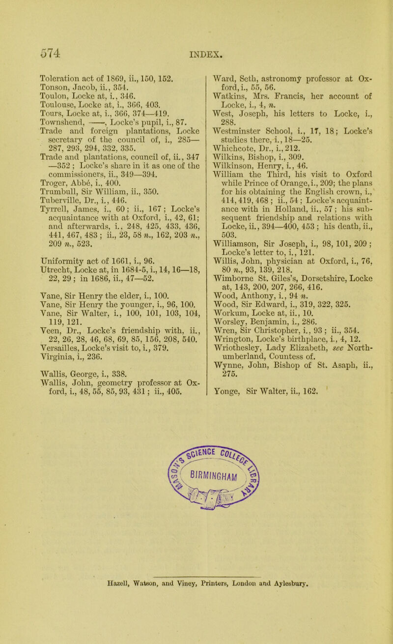 Toleration act of 1869, ii., 160, 162. Tonson, Jacob, ii., 364. Toulon, Locke at, i., 346. Toulouse, Locke at, i., 366, 403. Tours, Locke at, i., 366, 374—419. Townshenrl, , Locke’s pupil, i., 87. Trade and foreign plantations, Locke secretary of the council of, i., 285— 287, 293, 294, 332, 336. Trade and plantations, council of, ii., 347 —352 ; Locke’s share in it as one of the commissioners, ii., 349—394. Troger, Abbe, i., 400. Trumbull, Sir William, ii., 360. Tuberville, Dr., i., 446. Tyi’rell, James, i., 60; ii., 167; Locke’s acquaintance with at Oxford, i., 42, 61; and afterwards, i., 248, 425, 433, 436, 441, 467, 483 ; ii., 23, 58 w., 162, 203 n., 209 11., 523. Uniformity act of 1661, i., 96. Utrecht, Locke at, in 1684-5, i., 14,16—18, 22, 29 ; in 1686, ii., 47—62. Vane, Sir Henry the elder, i., 100. Vane, Sir Henry the younger, i., 96, 100. Vane, Sir Walter, i., 100, 101, 103, 104, 119, 121. Veen, Dr., Locke’s friendship with, ii., 22, 26, 28, 46, 68, 69, 85, 156, 208, 540. Versailles, Locke’s visit to, i., 379. Vii’ginia, i., 236. Wallis, George, i., 338. Wallis, John, geometry professor at Ox- ford, i., 48, 56, 85, 93, 431; ii., 406. Ward, Seth, astronomy professor at Ox- ford, i., 65, 66. Watkins, Mrs. Francis, her account of Locke, i., 4, n. West, Joseph, his letters to Locke, i., 288. Westminster School, i., 17, 18; Locke’s studies there, i., 18—25. Whichcote, Dr., i.,212. Wilkins, Bishop, i., 309. Wilkinson, Henry, i., 46. William the Third, his visit to Oxford while Prince of Orange,!., 209; the plans for his obtaining the English cronm, i., 414, 419, 468 ; ii., 54 ; Locke’s acquaint- ance with in Holland, ii., 57; his sub- sequent friendship and relations with Locke, ii., 394—400, 453 ; his death, ii., 503. Williamson, Sir Joseph, i., 98, 101, 209 ; Locke’s letter to, i., 121. Willis, John, physician at Oxford, i., 76, 80 11., 93, 139, 218. Wimborne St. Giles’s, Dorsetshire, Locke at, 143, 200, 207, 266, 416. Wood, Anthony, i., 94 n. Wood, Sir Edward, i., 319, 322, 325. Workum, Locke at, ii., 10. Worsley, Benjamin, i., 286. Wren, Sir Christopher, i., 93 ; ii., 354. Wrington, Locke’s bii-thplace, i., 4, 12. Wriothesley, Lady Elizabeth, see North- umberland, Countess of. Wynne. John, Bishop of St. Asaph, ii., 275. ' Vonge, Sir Walter, ii., 162. Hazell, Watson, and Viney, Printers, London and Aylesbury,