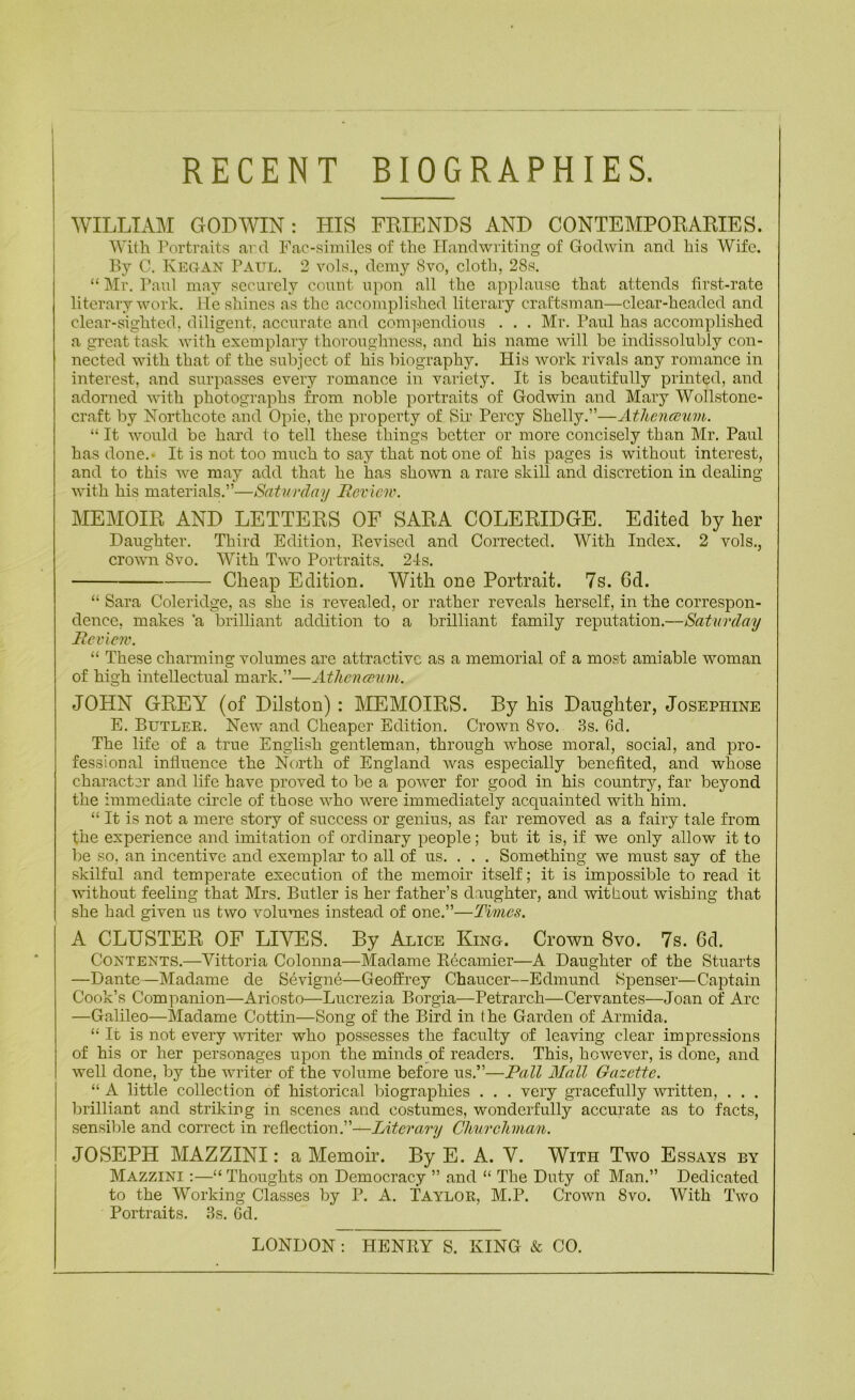 RECENT BIOGRAPHIES. WILLIAM GODWIN: HIS FRIENDS AND CONTEMPORARIES. With Portraitfs arcl Fao-.similcs of the PTandwriting of Godwin and his Wife. By C. Kegan Pattl. 2 vols., demy 8vo, eloth, 28s. “ Mr. Paul may securely count upon all the applause that attends lirst-rate literary work. Me shines as the accomplished literary craftsman—clear-headed and clear-sighted, diligent, accurate and com]-iendious . . . Mr. Paul has accomplished a great task with exemplary thoroughness, and his name will be indissolubly con- nected with that of the subject of his biography. Plis work rivals any romance in interest, and surpasses every romance in variety. It is beautifully printed, and adorned with photographs from noble portraits of Godwin and Mary Wollstone- craft by Northcoto and Opie, the property of Sir Percy Shelly.”—AthencBum. “ It would be hard to tell these things better or more concisely than Mr. Paul has done.- It is not too much to say that not one of his pages is without interest, and to this we may add that he has shown a rare skill and discretion in dealing with his materials.”—Saturday Roview. MEMOIR AND LETTERS OF SARA COLERIDGE. Edited by her Daughter. Third Edition, Eevised and Corrected. With Index. 2 vols., crown 8vo. With Two Portraits. 21s. Cheap Edition. With one Portrait. 7s. 6d. “ Sara Coleridge, as she is revealed, or rather reveals herself, in the correspon- dence, makes ’a brilliant addition to a brilliant family reputation.—Saturday Review. “ These charming volumes are attractive as a memorial of a most amiable woman of high intellectual mark.”—Athenmim. JOHN GREY (of Dilston) : MEMOIRS. By his Daughter, Josephine E. Butler. New and Cheaper Edition. Crown 8vo. 3s. 6d. The life of a true English gentleman, through whose moral, social, and pro- fessional influence the North of England Avas especially benefited, and whose character and life have proved to be a power for good in his country, far beyond the immediate circle of those who were immediately acquainted with him. “ It is not a mere story of success or genius, as far removed as a fairy tale from the experience and imitation of ordinary people; but it is, if we only allow it to lie so, an incentive and exemplar to all of us. . . . Something we must say of the skilful and temperate execution of the memoir itself; it is impossible to read it vflthout feeling that Mrs. Butler is her father’s daughter, and without wishing that she had given us two volumes instead of one.”—Times. A CLUSTER OF LIVES. By Alice King. Crown 8vo. 7s. 6d. Contents.—Vittoria Colonna—Madame R6camier—A Daughter of the Stuarts —Dante—Madame de Sevigne—Geoffrey Chaucer—Edmund Spenser—Captain Cook’s Companion—Ariosto—Lucrezia Borgia—Petrarch—Cervantes—Joan of Arc —Galileo—Madame Cottin—Song of the Bird in the Garden of Arniida. “ It is not every writer who possesses the faculty of leaving clear impressions of his or her personages upon the minds of readers. This, however, is done, and well done, by the writer of the volume before us.”—Pall Mall Gazette. “ A little collection of historical biographies . . . very gracefully written, . . . brilliant and striking in scenes and costumes, wonderfully accurate as to facts, sensible and correct in reflection.”—Literary Clmrcliman. JOSEPH MAZZINI: a Memoir. By E. A. V. With Two Essays by Mazzini :—“ Thoughts on Democracy ” and “ The Duty of Man.” Dedicated to the Working Classes by P. A. Taylor, M.P. Crown 8vo. With Two Portraits. 3s. Gd. LONDON; HENRY S. KING & CO.