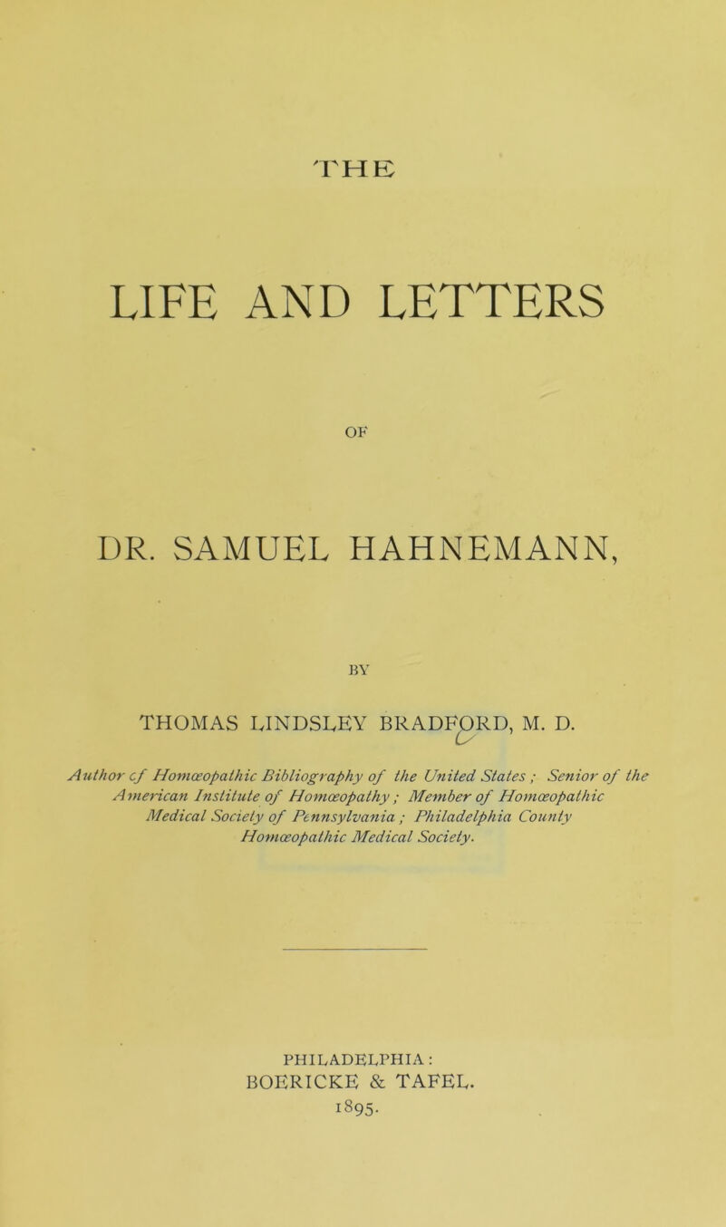 THE LIFE AND LETTERS OF DR. SAMUEL HAHNEMANN, BY THOMAS LINDSLEY BRADFORD, M. D. is Author cf Homoeopathic Bibliography of the United States ; Senior of the American Institute of Homoeopathy ; Member of Homoeopathic Medical Society of Pennsylvania ; Philadelphia County Homoeopathic Medical Society. PHILADELPHIA: BOERICKE & TAFEE. 1895.