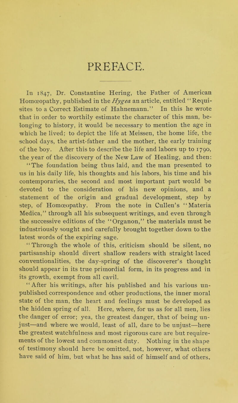 PREFACE. In 1847, Dr. Constantine Hering, the Father of American Homoeopathy, published in thzHygea an article, entitled “Requi- sites to a Correct Estimate of Hahnemann.” In this he wrote that in order to worthily estimate the character of this man, be- longing to history, it would be necessary to mention the age in which he lived; to depict the life at Meissen, the home life, the school days, the artist-father and the mother, the early training of the boy. After this to describe the life and labors up to 1790, the year of the discovery of the New Law of Healing, and then: “The foundation being thus laid, and the man presented to us in his daily life, his thoughts and his labors, his time and his contemporaries, the second and most important part would be devoted to the consideration of his new opinions, and a statement of the origin and gradual development, step by step, of Homoeopathy. From the note in Cullen’s “Materia Medica,” through all his subsequent writings, and even through the successive editions of the “Organon,” the materials must be industriously sought and carefully brought together down to the latest words of the expiring sage. “Through the whole of this, criticism should be silent, no partisanship should divert shallow readers with straight laced conventionalities, the day-spring of the discoverer’s thought should appear in its true primordial form, in its progress and in its growth, exempt from all cavil. “After his writings, after his published and his various un- published correspondence and other productions, the inner moral state of the man, the heart and feelings must be developed as the hidden spring of all. Here, where, for us as for all men, lies the danger of error; yea, the greatest danger, that of being un- just—and where we would, least of all, dare to be unjust—here the greatest watchfulness and most rigorous care are but require- ments of the lowest and commonest duty. Nothing in the shape of testimony should here be omitted, not, however, what others have said of him, but what he has said of himself and of others.