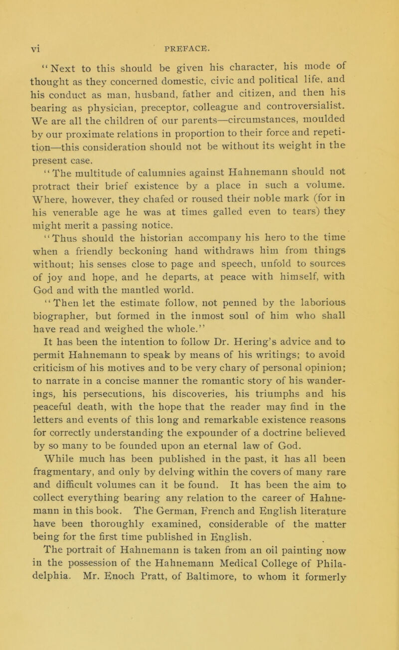 “Next to this should be given his character, his mode of thought as they concerned domestic, civic and political life, and his conduct as man, husband, father and citizen, and then his bearing as physician, preceptor, colleague and controversialist. We are all the children of our parents—circumstances, moulded by our proximate relations in proportion to their force and repeti- tion—this consideration should not be without its weight in the present case. “The multitude of calumnies against Hahnemann should not protract their brief existence by a place in such a volume. Where, however, they chafed or roused their noble mark (for in his venerable age he was at times galled even to tears) they might merit a passing notice. “Thus should the historian accompany his hero to the time when a friendly beckoning hand withdraws him from things without; his senses close to page and speech, unfold to sources of joy and hope, and he departs, at peace with himself, with God and with the mantled world. “ Then let the estimate follow, not penned by the laborious biographer, but formed in the inmost soul of him who shall have read and weighed the whole.” It has been the intention to follow Dr. Hering’s advice and to permit Hahnemann to speak by means of his writings; to avoid criticism of his motives and to be very chary of personal opinion; to narrate in a concise manner the romantic story of his wander- ings, his persecutions, his discoveries, his triumphs and his peaceful death, with the hope that the reader may find in the letters and events of this long and remarkable existence reasons for correctly understanding the expounder of a doctrine believed by so many to be founded upon an eternal law of God. While much has been published in the past, it has all been fragmentary, and only by delving within the covers of many rare and difficult volumes can it be found. It has been the aim to collect everything bearing any relation to the career of Hahne- mann in this book. The German, French and English literature have been thoroughly examined, considerable of the matter being for the first time published in English. The portrait of Hahnemann is taken from an oil painting now in the possession of the Hahnemann Medical College of Phila- delphia. Mr. Enoch Pratt, of Baltimore, to whom it formerly