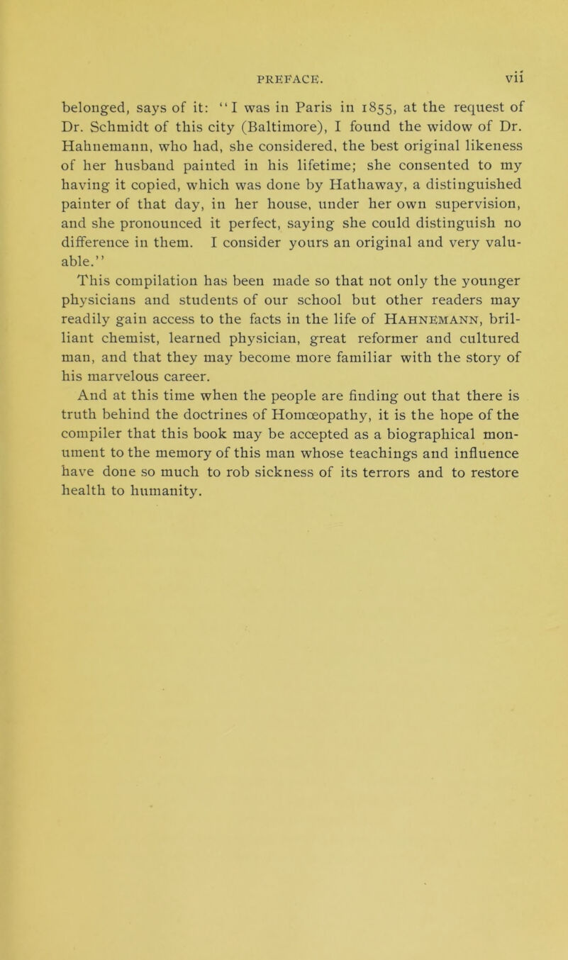 belonged, says of it: “I was in Paris in 1855, at the request of Dr. Schmidt of this city (Baltimore), I found the widow of Dr. Hahnemann, who had, she considered, the best original likeness of her husband painted in his lifetime; she consented to my having it copied, which was done by Hathaway, a distinguished painter of that day, in her house, under her own supervision, and she pronounced it perfect, saying she could distinguish no difference in them. I consider yours an original and very valu- able.” This compilation has been made so that not only the younger physicians and students of our school but other readers may readily gain access to the facts in the life of Hahnemann, bril- liant chemist, learned physician, great reformer and cultured man, and that they may become more familiar with the story of his marvelous career. And at this time when the people are finding out that there is truth behind the doctrines of Homoeopathy, it is the hope of the compiler that this book may be accepted as a biographical mon- ument to the memory of this man whose teachings and influence have done so much to rob sickness of its terrors and to restore health to humanity.