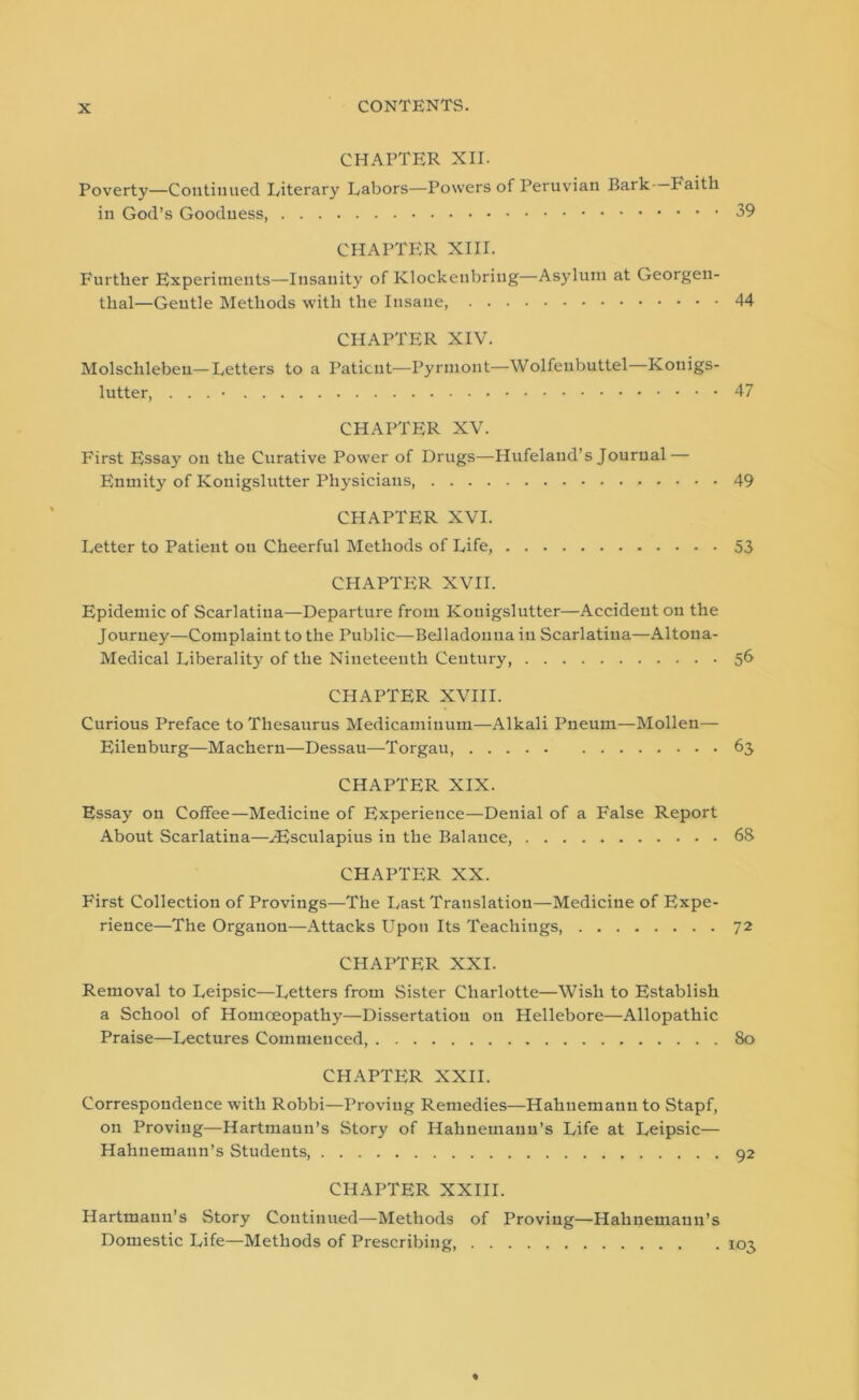 CHAPTER XII. Poverty—Continued Literary Labors—Powers of Peruvian Bark Faith in God’s Goodness, CHAPTER XIII. Further Experiments—Insanity of Klockeubring—Asylum at Georgeu- thal—Gentle Methods with the Insane, 44 CHAPTER XIV. Molschlebeu—Letters to a Patient—Pyrmont—Wolfeubuttel—Kouigs- lutter, . . . 47 CHAPTER XV. First Essay on the Curative Power of Drugs—Hufeland’s Journal — Enmity of Kouigslutter Physicians, 49 CHAPTER XVI. Letter to Patient on Cheerful Methods of Life, 53 CHAPTER XVII. Epidemic of Scarlatina—Departure from Kouigslutter—Accident on the Journey—Complaint to the Public—Belladonna in Scarlatina—Altoua- Medical Liberality of the Nineteenth Century, 56 CHAPTER XVIII. Curious Preface to Thesaurus Medicaminum—Alkali Pneum—Mollen— Eilenburg—Machern—Dessau—Torgau, 63 CHAPTER XIX. Essay on Coffee—Medicine of Experience—Denial of a False Report About Scarlatina—iEsculapius in the Balance, 68 CHAPTER XX. First Collection of Provings—The Last Translation—Medicine of Expe- rience—The Organon—Attacks Upon Its Teachings 72 CHAPTER XXI. Removal to Leipsic—Letters from Sister Charlotte—Wish to Establish a School of Homoeopathy—Dissertation on Hellebore—Allopathic Praise—Lectures Commenced, 80 CHAPTER XXII. Correspondence with Robbi—Proving Remedies—Hahnemann to Stapf, on Proving—Hartmaun’s .Story of Hahnemann’s Life at Leipsic— Hahnemann’s Students, 92 CHAPTER XXIII. Hartmann’s Story Continued—Methods of Proving—Hahnemann’s Domestic Life—Methods of Prescribing, 103 ♦