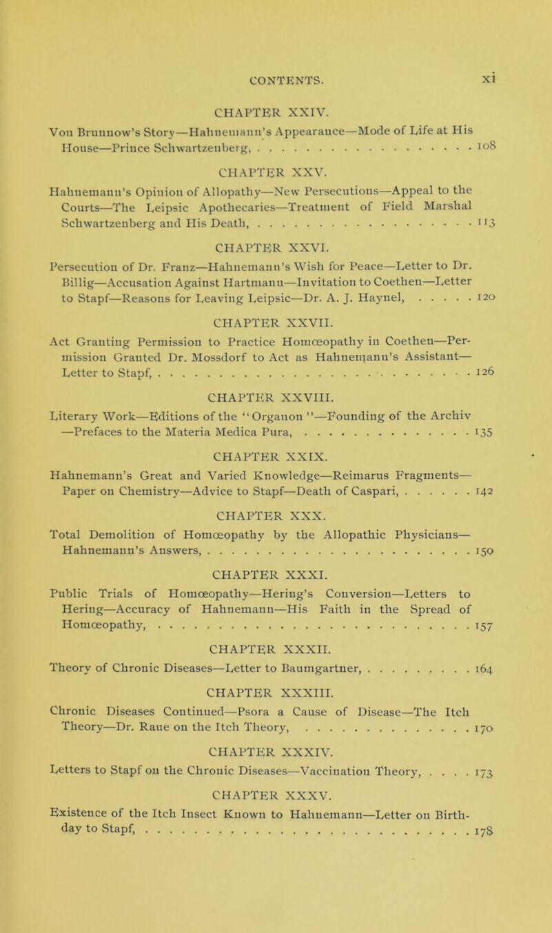 CHAPTER XXIV. Von Bruunow’s Story—Hahnemann’s Appearance—Mode of Life at His House—Prince Schwartzeuberg CHAPTER XXV. Hahnemann’s Opinion of Allopathy—New Persecutions—Appeal to the Courts—The Leipsic Apothecaries—Treatment of Field Marshal Schwartzenberg and His Death, . . CHAPTER XXVI. Persecution of Dr. Franz—Hahnemann’s Wish for Peace—Letter to Dr. Billig—Accusation Against Hartmann—Invitation to Coetheu—Letter to Stapf—Reasons for Leaving Leipsic—Dr. A. J. Haynel, CHAPTER XXVII. Act Granting Permission to Practice Homoeopathy in Coethen—Per- mission Granted Dr. Mossdorf to Act as Hahnemann’s Assistant— Letter to Stapf, • CHAPTER XXVIII. Literary Work—Editions of the “Organon ”—Founding of the Archiv —Prefaces to the Materia Medica Pura, CHAPTER XXIX. Hahnemann’s Great and Varied Knowledge—Reimarus Fragments— Paper on Chemistry—Advice to Stapf—Death of Caspari, CHAPTER XXX. Total Demolition of Homoeopathy by the Allopathic Physicians— Hahnemann’s Answers, CHAPTER XXXI. Public Trials of Homoeopathy—Heriug’s Conversion—Letters to Hering—Accuracy of Hahnemann—His Faith in the Spread of Homoeopathy, CHAPTER XXXII. Theory of Chronic Diseases—Letter to Baumgartner, CHAPTER XXXIII. Chronic Diseases Continued—Psora a Cause of Disease—The Itch Theory—Dr. Raue on the Itch Theory, CHAPTER XXXIV. Letters to Stapf on the Chronic Diseases—Vaccination Theory, .... CHAPTER XXXV. Existence of the Itch Insect Known to Hahnemann—Letter on Birth- day to Stapf, io8 “3 120 126 *35 142 *50 *57 164 170 *73 17S