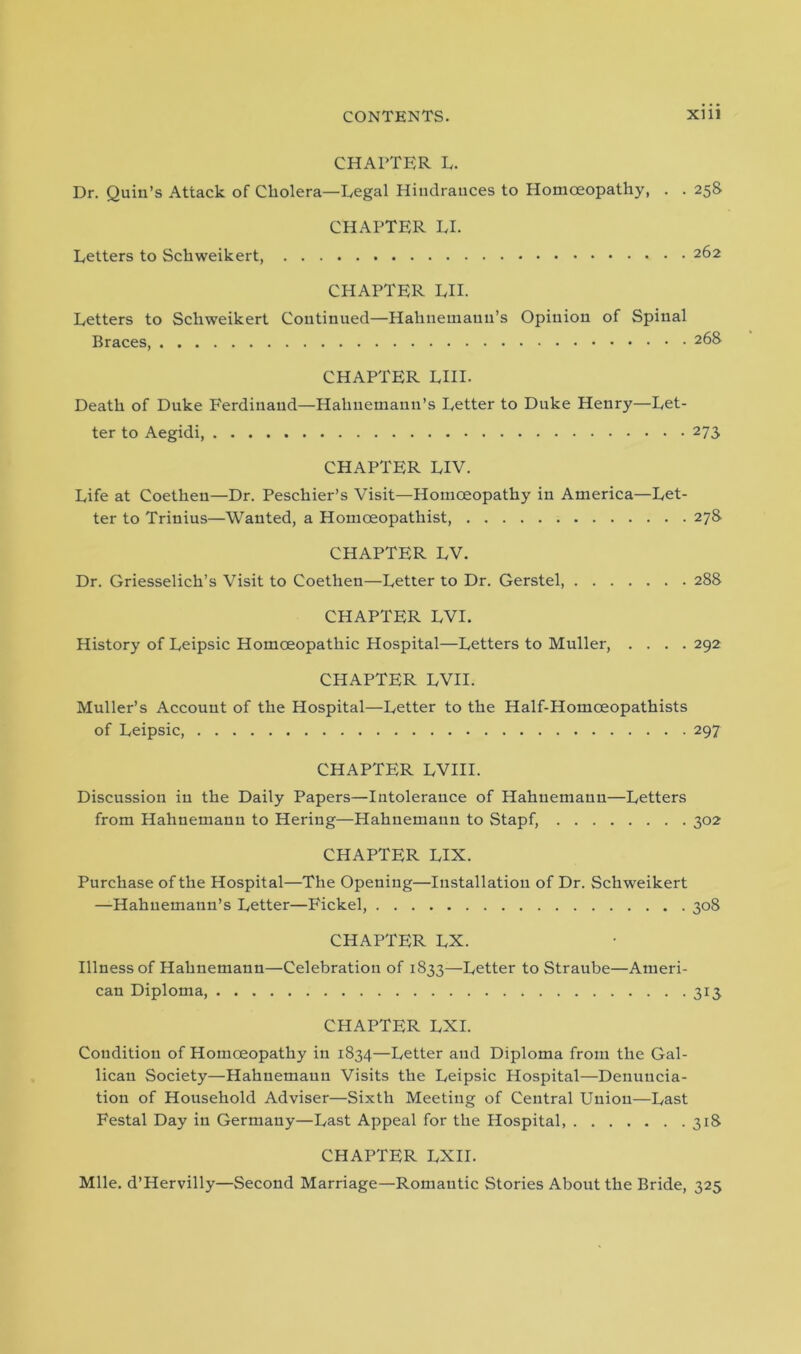 CHAPTER L. Dr. Quin’s Attack of Cholera—Legal Hindrances to Homoeopathy, . . 258 CHAPTER LI. Letters to Schweikert, 262 CHAPTER LII. Letters to Schweikert Continued—Hahnemann’s Opinion of Spinal Braces, 268 CHAPTER LIII. Death of Duke P'erdinaud—Hahnemann’s Letter to Duke Henry—Let- ter to Aegidi, 273 CHAPTER LIV. Life at Coetheu—Dr. Peschier’s Visit—Homoeopathy in America—Let- ter to Trinius—Wanted, a Homceopathist, 278 CHAPTER LV. Dr. Griesselich’s Visit to Coethen—Letter to Dr. Gerstel, 288 CHAPTER LVI. History of Leipsic Homoeopathic Hospital—Letters to Muller, .... 292 CHAPTER LVII. Muller’s Account of the Hospital—Letter to the Half-Homoeopathists of Leipsic, 297 CHAPTER LVIII. Discussion in the Daily Papers—Intolerance of Hahnemann—Letters from Hahnemann to Hering—Hahnemann to Stapf, 302 CHAPTER LIX. Purchase of the Hospital—The Opening—Installation of Dr. Schweikert —Hahnemann’s Letter—Fickel, 308 CHAPTER LX. Illness of Hahnemann—Celebration of 1833—Letter to Straube—Ameri- can Diploma, 313 CHAPTER LXI. Condition of Homoeopathy in 1834—Letter and Diploma from the Gal- lican Society—Hahnemann Visits the Leipsic Hospital—Denuncia- tion of Household Adviser—Sixth Meeting of Central Union—Last Festal Day in Germany—Last Appeal for the Hospital, 318 CHAPTER LXII. Mile. d’Hervilly—Second Marriage—Romantic Stories About the Bride, 325