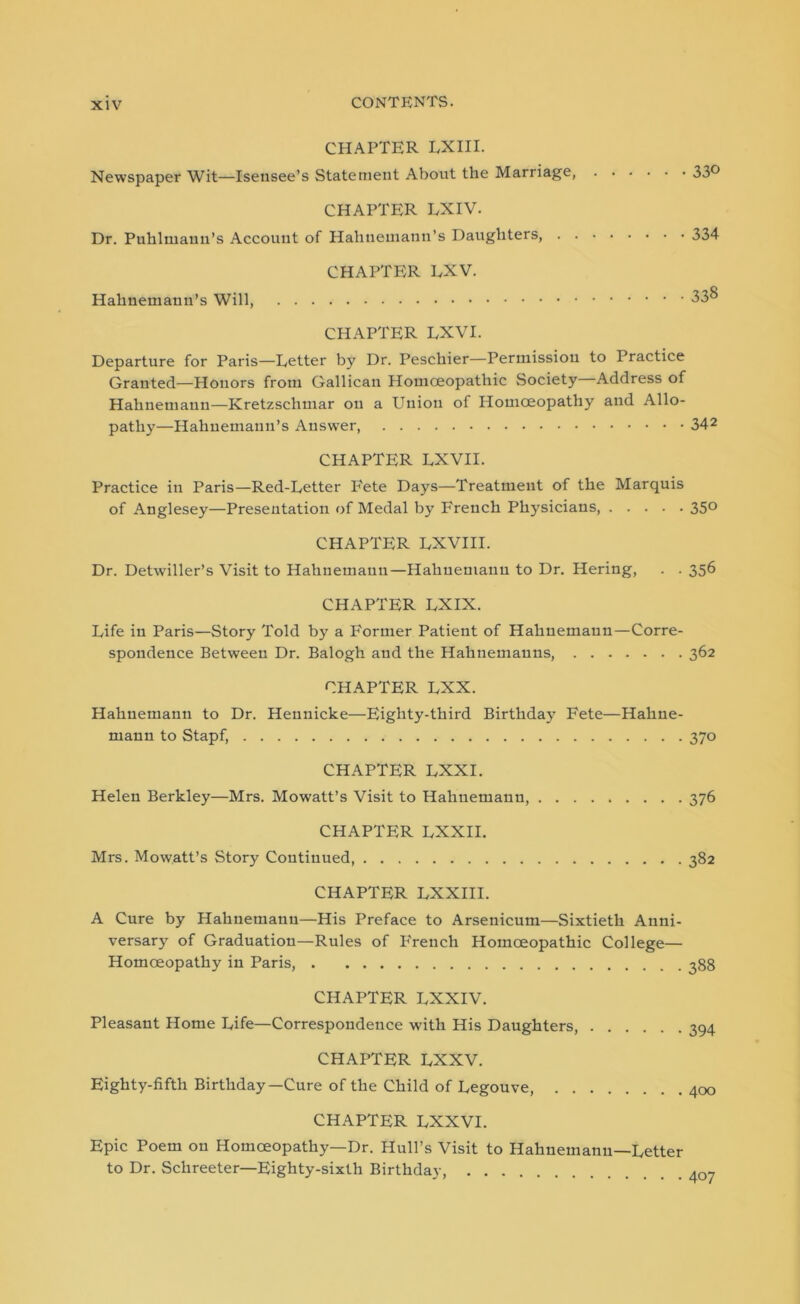 CHAPTER LXIII. Newspaper Wit—Isensee’s Statement About the Marriage, 33° CHAPTER LXIV. Dr. Puhlmaun’s Account of Hahnemann’s Daughters, 334 CHAPTER LXV. Hahnemauu’s Will, CHAPTER EXVI. Departure for Paris—Letter by Dr. Peschier—Permission to Practice Granted—Honors from Gallican Homoeopathic Society—Address of Hahnemann—Kretzschmar on a Union of Homoeopathy and Allo- pathy—Hahnemann’s Answer, 342 CHAPTER LXVII. Practice in Paris—Red-Letter P'ete Days—Treatment of the Marquis of Anglesey—Presentation of Medal by French Physicians, 350 CHAPTER LXVIII. Dr. Detwiller’s Visit to Hahnemann—Hahnemann to Dr. Hering, . . 356 CHAPTER LXIX. Life in Paris—Story Told by a Former Patient of Hahnemann—Corre- spondence Between Dr. Balogh and the Hahnemanns, 362 CHAPTER LXX. Hahnemann to Dr. Hennicke—Eighty-third Birthday Fete—Hahne- mann to Stapf, 370 CHAPTER LXXI. Helen Berkley—Mrs. Mowatt’s Visit to Hahnemann, 376 CHAPTER LXXII. Mrs. Mow.att’s Story Continued 382 CHAPTER LXXIII. A Cure by Hahnemann—His Preface to Arsenicum—Sixtieth Anni- versary of Graduation—Rules of French Homoeopathic College— Homoeopathy in Paris, 388 CHAPTER LXXIV. Pleasant Home Life—Correspondence with His Daughters, 394 CHAPTER LXXV. Eighty-fifth Birthday—Cure of the Child of Legouve, 400 CHAPTER LXXVI. Epic Poem on Homoeopathy—Dr. Hull’s Visit to Hahnemann—Letter to Dr. Schreeter—Eighty-sixth Birthday, ^