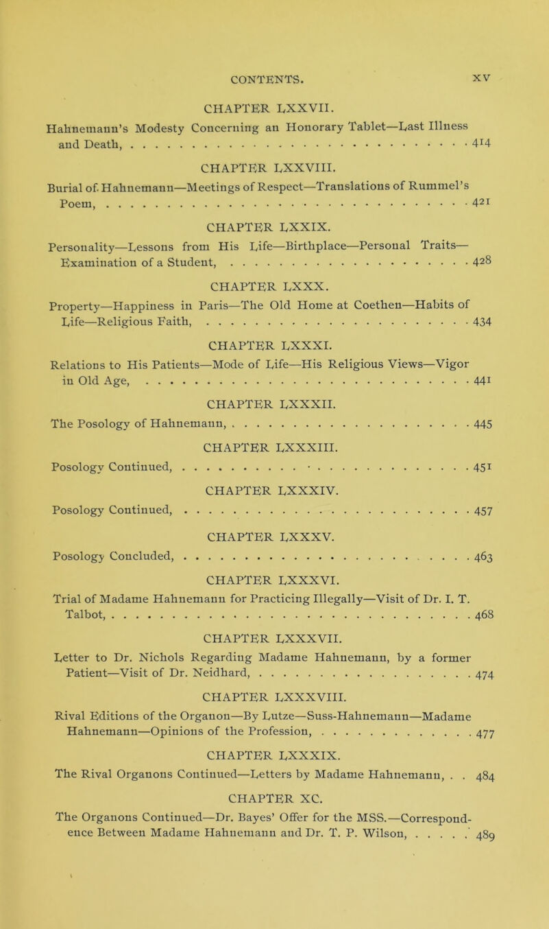 CHAPTER RXXVII. Hahnemann’s Modesty Concerning an Honorary Tablet—East Illness and Death, 4r4 CHAPTER LXXVIII. Burial of. Hahnemann—Meetings of Respect—Translations of Rummel’s Poem, 421 CHAPTER LXXIX. Personality—Eessons from His Rife—Birthplace—Personal Traits— Examination of a Student, 42& CHAPTER RXXX. Property—Happiness in Paris—The Old Home at Coethen—Habits of Rife—Religious Faith, 434 CHAPTER RXXXI. Relations to His Patients—Mode of Rife—His Religious Views—Vigor in Old Age, 441 CHAPTER RXXXII. The Posology of Hahnemann, 445 CHAPTER RXXXIII. Posology Continued, • 451 CHAPTER RXXXIV. Posology Continued, 457 CHAPTER RXXXV. Posology Concluded, 463 CHAPTER RXXXVI. Trial of Madame Hahnemann for Practicing Illegally—Visit of Dr. I. T. Talbot, 468 CHAPTER RXXXVII. Retter to Dr. Nichols Regarding Madame Hahnemann, by a former Patient—Visit of Dr. Neidhard, 474 CHAPTER RXXXVIII. Rival Editions of the Organon—By Rutze—Suss-Hahnemaun—Madame Plahnemann—Opinions of the Profession 477 CHAPTER RXXXIX. The Rival Organons Continued—Retters by Madame Hahnemann, . . 484 CHAPTER XC. The Organons Continued—Dr. Bayes’ Offer for the MSS.—Correspond- ence Between Madame Hahnemann and Dr. T. P. Wilson, ' 489