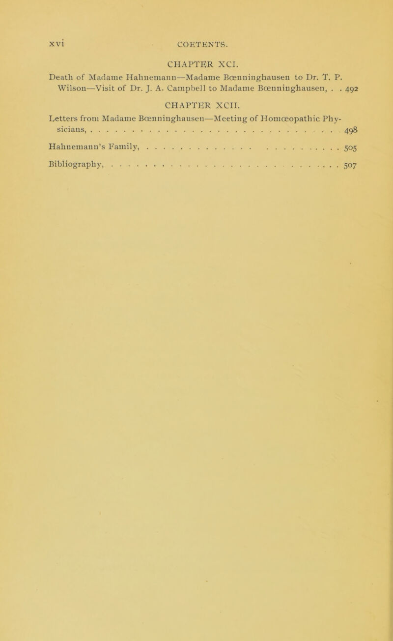 CHAPTER XCI. Death of Madame Hahnemann—Madame Bceuninghausen to Dr. T. P. Wilson—Visit of Dr. J. A. Campbell to Madame Bcenniughausen, . . 492 CHAPTER XCII. Letters from Madame Boenninghausen—Meeting of Homoeopathic Phy- sicians, . . 498 Hahnemann’s Family, 505 Bibliography 507