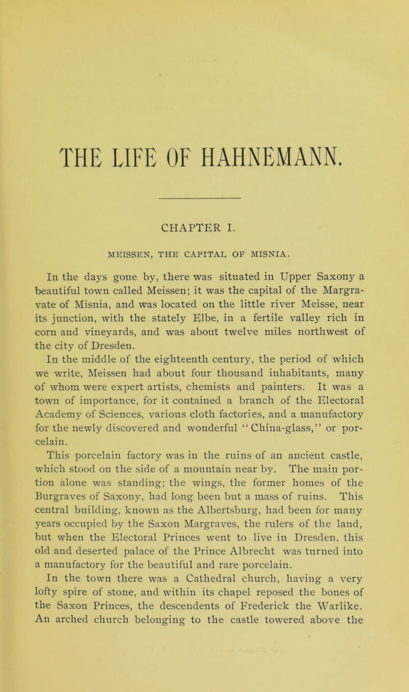 THE LIFE OF HAHNEMANN. CHAPTER I. MEISSEN, THE CAPITAL OF MISNIA. In the days gone by, there was situated in Upper Saxony a beautiful town called Meissen; it was the capital of the Margra- vate of Misnia, and was located on the little river Meisse, near its junction, with the stately Elbe, in a fertile valley rich in corn and vineyards, and was about twelve miles northwest of the city of Dresden. In the middle of the eighteenth century, the period of which we write, Meissen had about four thousand inhabitants, many of whom were expert artists, chemists and painters. It was a town of importance, for it contained a branch of the Electoral Academy of Sciences, various cloth factories, and a manufactory for the newly discovered and wonderful “ China-glass,” or por- celain. This porcelain factory was in the ruins of an ancient castle, which stood on the side of a mountain near by. The main por- tion alone was standing; the wings, the former homes of the Burgraves of Saxony, had long been but a mass of ruins. This central building, known as the Albertsburg, had been for many years occupied by the Saxon Margraves, the rulers of the laud, but when the Electoral Princes went to live in Dresden, this old and deserted palace of the Prince Albrecht was turned into a manufactory for the beautiful and rare porcelain. In the town there was a Cathedral church, having a very lofty spire of stone, and within its chapel reposed the bones of the Saxon Princes, the descendents of Frederick the Warlike. An arched church belonging to the castle towered above the