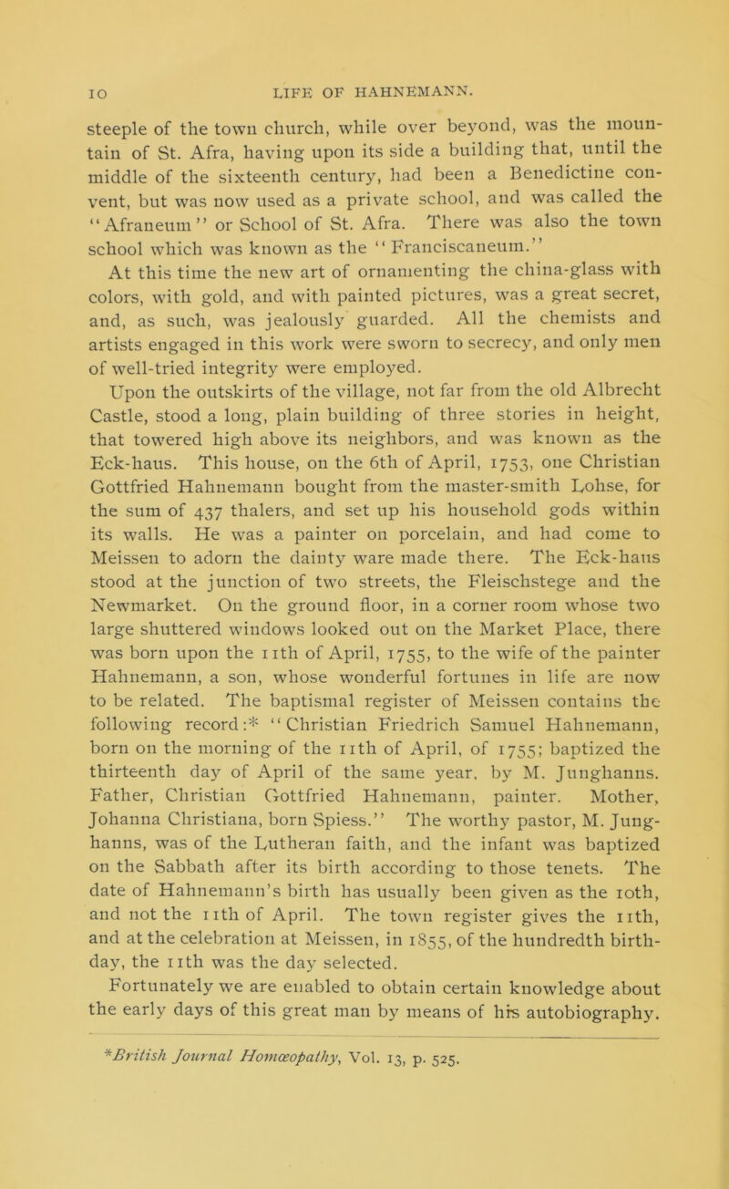 steeple of the town church, while over beyond, was the moun- tain of St. Afra, having upon its side a building that, until the middle of the sixteenth century, had been a Benedictine con- vent, but was now used as a private school, and was called the “ Afraneum ” or School of St. Afra. There was also the town school which was known as the “ Franciscaneum.” At this time the new art of ornamenting the china-glass with colors, with gold, and with painted pictures, was a great secret, and, as such, was jealously guarded. All the chemists and artists engaged in this work were sworn to secrecy, and only men of well-tried integrity were employed. Upon the outskirts of the village, not far from the old Albrecht Castle, stood a long, plain building of three stories in height, that towered high above its neighbors, and was known as the Eck-haus. This house, on the 6th of April, 1753, one Christian Gottfried Hahnemann bought from the master-smith Eohse, for the sum of 437 thalers, and set up his household gods within its walls. He was a painter on porcelain, and had come to Meissen to adorn the dainty ware made there. The Eck-haus stood at the junction of two streets, the Fleisclistege and the Newmarket. On the ground floor, in a corner room whose two large shuttered windows looked out on the Market Place, there was born upon the nth of April, 1755, to the wife of the painter Hahnemann, a son, whose wonderful fortunes in life are now to be related. The baptismal register of Meissen contains the following record:* “Christian Friedrich Samuel Hahnemann, born on the morning of the nth of April, of 1755; baptized the thirteenth day of April of the same year, by M. Junghanns. Father, Christian Gottfried Hahnemann, painter. Mother, Johanna Christiana, born Spiess.” The worthy pastor, M. Jung- hanns, was of the Lutheran faith, and the infant was baptized on the Sabbath after its birth according to those tenets. The date of Hahnemann’s birth has usually been given as the 10th, and not the iithof April. The town register gives the nth, and at the celebration at Meissen, in 1855, of the hundredth birth- day, the nth was the day selected. Fortunately we are enabled to obtain certain knowledge about the early days of this great man by means of hrs autobiography. * British Journal Homoeopathy, Vol. 13, p. 525.