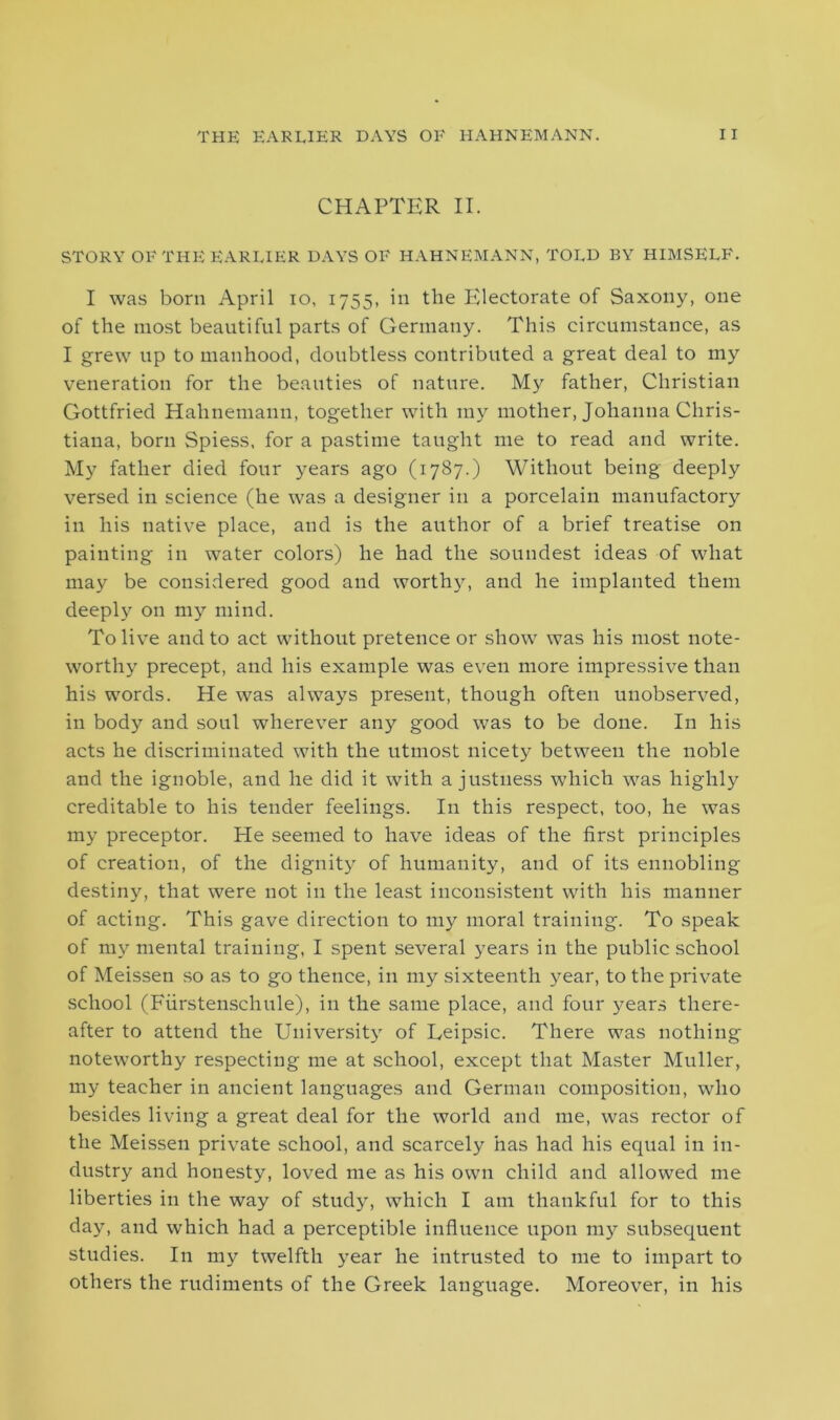 CHAPTER II. STORY OF TI-IE EARLIER DAYS OF HAHNEMANN, TOLD BY HIMSELF. I was born April io, 1755, in the Electorate of Saxony, one of the most beautiful parts of Germany. This circumstance, as I grew up to manhood, doubtless contributed a great deal to my veneration for the beauties of nature. My father, Christian Gottfried Hahnemann, together with my mother, Johanna Chris- tiana, born Spiess, for a pastime taught me to read and write. My father died four years ago (1787.) Without being deeply versed in science (he was a designer in a porcelain manufactory in his native place, and is the author of a brief treatise on painting in water colors) he had the soundest ideas of what may be considered good and worthy, and he implanted them deeply on my mind. To live and to act without pretence or show was his most note- worthy precept, and his example was even more impressive than his words. He was always present, though often unobserved, in body and soul wherever any good was to be done. In his acts he discriminated with the utmost nicety between the noble and the ignoble, and he did it with a justness which was highly creditable to his tender feelings. In this respect, too, he was my preceptor. He seemed to have ideas of the first principles of creation, of the dignity of humanity, and of its ennobling destiny, that were not in the least inconsistent with his manner of acting. This gave direction to my moral training. To speak of my mental training, I spent several years in the public school of Meissen so as to go thence, in my sixteenth year, to the private school (Fiirstenschule), in the same place, and four years there- after to attend the University of Leipsic. There was nothing noteworthy respecting me at school, except that Master Muller, my teacher in ancient languages and German composition, who besides living a great deal for the world and me, was rector of the Meissen private school, and scarcely has had his equal in in- dustry and honesty, loved me as his own child and allowed me liberties in the way of study, which I am thankful for to this day, and which had a perceptible influence upon my subsequent studies. In my twelfth year he intrusted to me to impart to others the rudiments of the Greek language. Moreover, in his