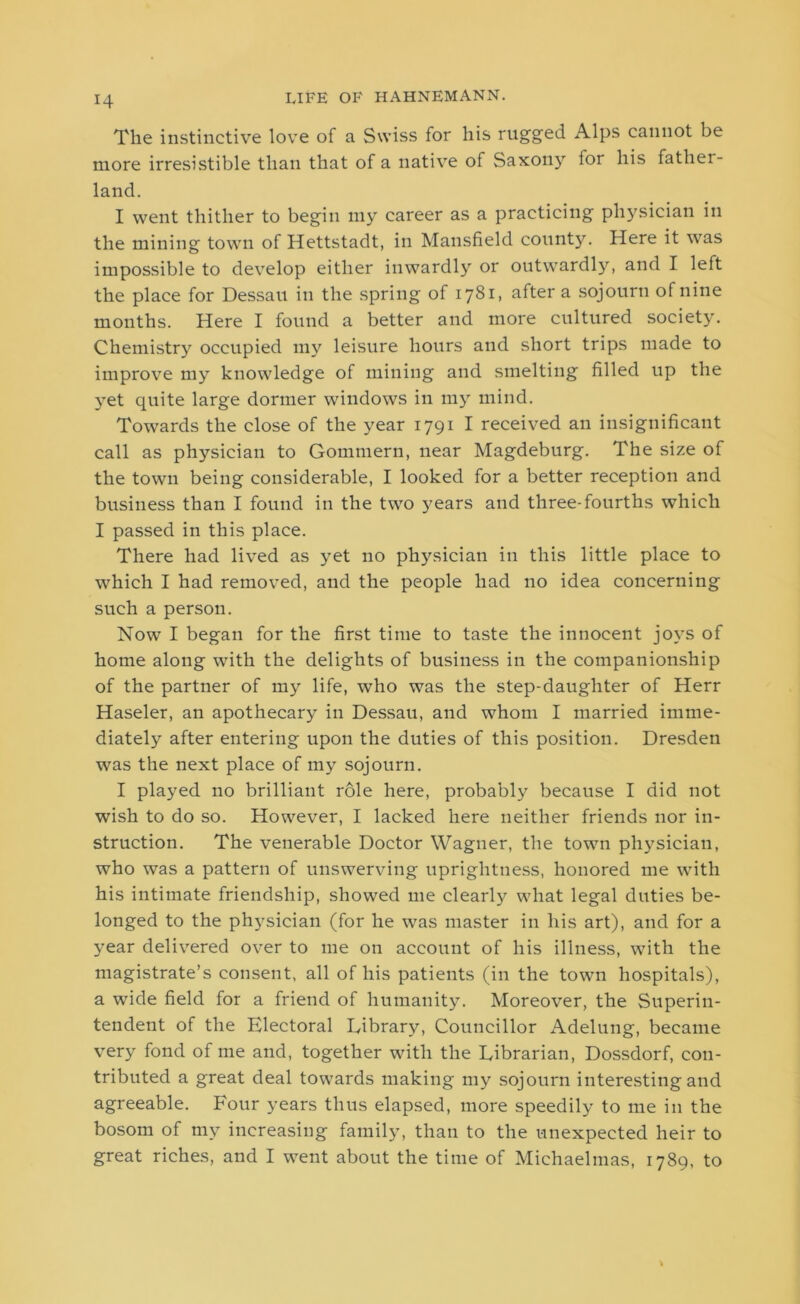 The instinctive love of a Swiss for his rugged Alps cannot be more irresistible than that of a native of Saxon}7' ior his father- land. I went thither to begin my career as a practicing physician in the mining town of Hettstadt, in Mansfield county. Here it was impossible to develop either inwardly or outwardly, and I left the place for Dessau in the spring of 1781, after a sojourn of nine months. Here I found a better and more cultured society. Chemistry occupied my leisure hours and short trips made to improve my knowledge of mining and smelting filled up the yet quite large dormer windows in my mind. Towards the close of the year 1791 I received an insignificant call as physician to Gommern, near Magdeburg. The size of the town being considerable, I looked for a better reception and business than I found in the two years and three-fourths which I passed in this place. There had lived as yet no physician in this little place to which I had removed, and the people had no idea concerning such a person. Now I began for the first time to taste the innocent joys of home along with the delights of business in the companionship of the partner of my life, who was the step-daughter of Herr Haseler, an apothecary in Dessau, and whom I married imme- diately after entering upon the duties of this position. Dresden was the next place of my sojourn. I played no brilliant role here, probably because I did not wish to do so. However, I lacked here neither friends nor in- struction. The venerable Doctor Wagner, the town physician, who was a pattern of unswerving uprightness, honored me with his intimate friendship, showed me clearly what legal duties be- longed to the physician (for he was master in his art), and for a year delivered over to me on account of his illness, with the magistrate’s consent, all of his patients (in the town hospitals), a wide field for a friend of humanity. Moreover, the Superin- tendent of the Electoral Library, Councillor Adelung, became very fond of me and, together with the Librarian, Dossdorf, con- tributed a great deal towards making my sojourn interesting and agreeable. Four years thus elapsed, more speedily to me in the bosom of my increasing family, than to the unexpected heir to great riches, and I went about the time of Michaelmas, 1789, to