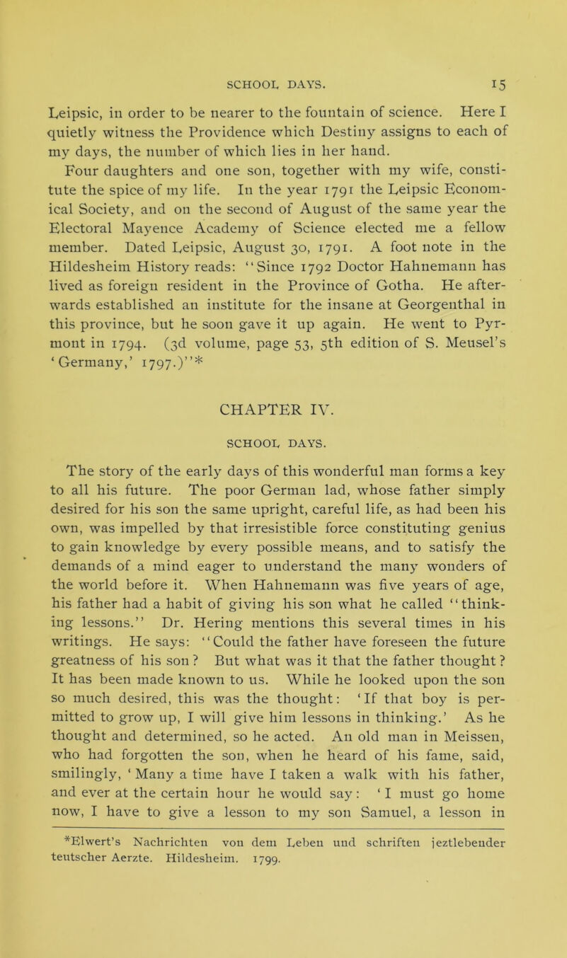 Eeipsic, in order to be nearer to the fountain of science. Here I quietly witness the Providence which Destiny assigns to each of my days, the number of which lies in her hand. Four daughters and one son, together with my wife, consti- tute the spice of my life. In the year 1791 the Eeipsic Econom- ical Society, and on the second of August of the same year the Electoral Mayence Academy of Science elected me a fellow member. Dated Eeipsic, August 30, 1791. A foot note in the Hildesheim History reads: “Since 1792 Doctor Hahnemann has lived as foreign resident in the Province of Gotha. He after- wards established an institute for the insane at Georgenthal in this province, but he soon gave it up again. He went to Pyr- mont in 1794. (3d volume, page 53, 5th edition of S. Meusel’s ‘Germany,’ 1797.)”* CHAPTER IV. SCHOOL DAYS. The story of the early days of this wonderful man forms a key to all his future. The poor German lad, whose father simply desired for his son the same upright, careful life, as had been his own, was impelled by that irresistible force constituting genius to gain knowledge by every possible means, and to satisfy the demands of a mind eager to understand the many wonders of the world before it. When Hahnemann was five years of age, his father had a habit of giving his son what he called “think- ing lessons.” Dr. Hering mentions this several times in his writings. He says: “Could the father have foreseen the future greatness of his son ? But what was it that the father thought ? It has been made known to us. While he looked upon the son so much desired, this was the thought: ‘If that boy is per- mitted to grow up, I will give him lessons in thinking.’ As he thought and determined, so he acted. An old man in Meissen, who had forgotten the son, when he heard of his fame, said, smilingly, ‘ Many a time have I taken a walk with his father, and ever at the certain hour he would say: ‘ I must go home now, I have to give a lesson to my son Samuel, a lesson in *Elwert’s Nachrichten von dem Lebeu und schrifteu jeztlebender teutscher Aerzte. Hildesheim. 1799.