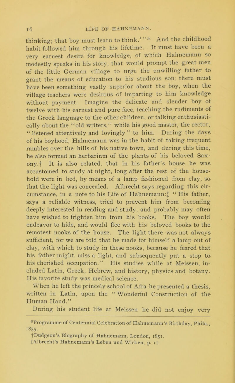 thinking; that boy must learn to think.’ ”* And the childhood habit followed him through his lifetime. It must have been a very earnest desire for knowledge, of which Hahnemann so modestly speaks in his story, that would prompt the great men of the little German village to urge the unwilling father to grant the means of education to his studious son; there must have been something vastly superior about the boy, when the village teachers were desirous of imparting to him knowledge without payment. Imagine the delicate and slender boy of twelve with his earnest and pure face, teaching the rudiments of the Greek language to the other children, or talking enthusiasti- cally about the “old writers,” while his good master, the rector, “ listened attentively and lovingly” to him. During the days of his boyhood, Hahnemann was in the habit of taking frequent rambles over the hills of his native town, and during this time, he also formed an herbarium of the plants of his beloved Sax- ony.f It is also related, that in his father’s house he was accustomed to study at night, long after the rest of the house- hold were in bed, by means of a lamp fashioned from clajq so that the light was concealed. Albrecht says regarding this cir- cumstance, in a note to his Life of Hahnemann:} “ His father, says a reliable witness, tried to prevent him from becoming deeply interested in reading and study, and probably may often have wished to frighten him from his books. The boy would endeavor to hide, and would flee with his beloved books to the remotest nooks of the house. The light there was not always sufficient, for we are told that he made for himself a lamp out of clay, with which to study in these nooks, because he feared that his father might miss a light, and subsequently put a stop to his cherished occupation.” His studies while at Meissen, in- cluded Latin, Greek, Hebrew, and history, physics and botany. His favorite study was medical science. When he left the princely school of Afra he presented a thesis, written in Latin, upon the “Wonderful Construction of the Human Hand.” During his student life at Meissen he did not enjoy very ^Programme of Centennial Celebration of Hahnemann’s Birthday, Phila., i»55- fDudgeon’s Biography of Hahnemann, London, 1851. JAlbrecht’s Hahnemann’s Leben uud Wirken, p. 11.