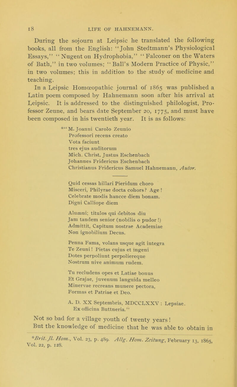 During the sojourn at Leipsic he translated the following books, all from the English: “John Stedtmann’s Physiological Essays,” “Nugent on Hydrophobia,” “ Falconer on the Waters of Bath,” in two volumes; “Ball’s Modern Practice of Physic,” in two volumes; this in addition to the study of medicine and teaching. In a Eeipsic Homoeopathic journal of 1865 was published a Latin poem composed by Hahnemann soon after his arrival at Leipsic. It is addressed to the distinguished philologist, Pro- fessor Zeune, and bears date September 20, 1775, and must have been composed in his twentieth year. It is as follows: *“M. Joanui Carolo Zeunio Professori receus creato Vota faciuut tres ejus auditorum Mich. Christ. Justus Esclienbach Johannes Fridericus Eschenbacli Christianus PYidericus Samuel Hahnemann, Autor. Quid cessas hillari Pieridum choro Misceri, Philyrae docta coliors? Age! Celebrate modis hancce diem bonam. Digni Calliope diem Alumni; titulos qui debitos diu Jam tandem senior (nobilis o pudor !) Admittit, Capitum nostrae Academiae Non ignobilium Decus. Penna Fama, volans usque agit iutegra Te Zeuni! Pietas cujus et ingeni Dotes perpoliuut perpoliereque Nostrum nive animum rudem. Tu recludens opes et Latiae bonus Et Grajae, juvenum languida melleo Miuervrae recreaus munere pectora, Formas et Patriae et Deo. A. D. XX Septembris, MDCCLXXV : Lepsiae. Ex officina Buttueria.” Not so bad for a village youth of twenty years! But the knowledge of medicine that he was able to obtain in *Brit. Jl. Horn., \ ol. 23, p. 489. Allg. Horn. Zeitimg, February 13, 1865, Vol. 22, p. 128.