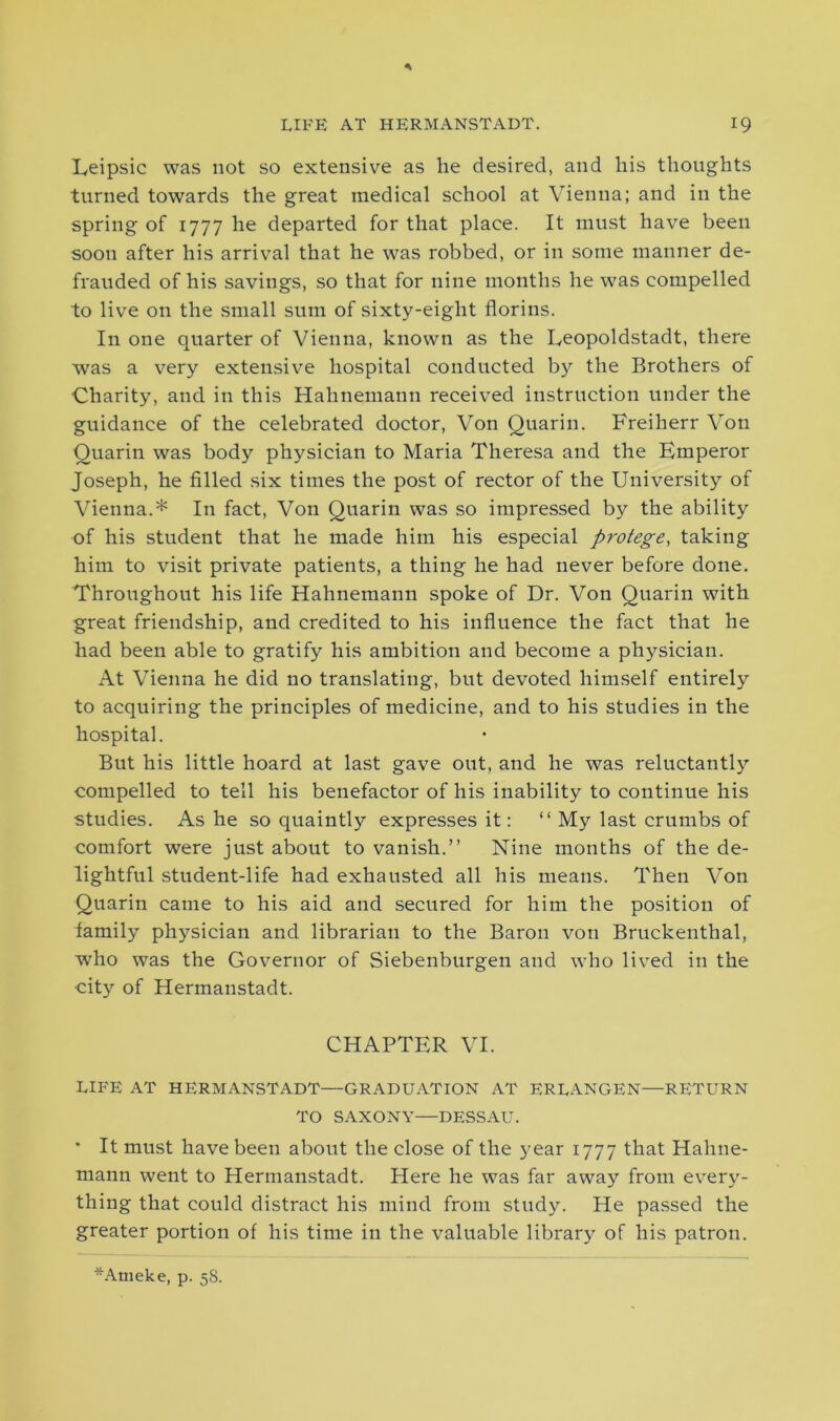 Leipsic was not so extensive as lie desired, and his thoughts turned towards the great medical school at Vienna; and in the spring of 1777 he departed for that place. It must have been soon after his arrival that he was robbed, or in some manner de- frauded of his savings, so that for nine months he was compelled to live on the small sum of sixty-eight florins. In one quarter of Vienna, known as the Eeopoldstadt, there was a very extensive hospital conducted by the Brothers of Charity, and in this Hahnemann received instruction under the guidance of the celebrated doctor, Von Quarin. Freiherr Von Quarin was body physician to Maria Theresa and the Emperor Joseph, he filled six times the post of rector of the University of Vienna.* In fact, Von Quarin was so impressed by the ability of his student that he made him his especial protege, taking him to visit private patients, a thing he had never before done. Throughout his life Hahnemann spoke of Dr. Von Quarin with great friendship, and credited to his influence the fact that he had been able to gratify his ambition and become a physician. At Vienna he did no translating, but devoted himself entirely to acquiring the principles of medicine, and to his studies in the hospital. But his little hoard at last gave out, and he was reluctantly compelled to tell his benefactor of his inability to continue his studies. As he so quaintly expresses it: “ My last crumbs of comfort were just about to vanish.” Nine months of the de- lightful student-life had exhausted all his means. Then Von Quarin came to his aid and secured for him the position of lamily physician and librarian to the Baron von Bruckenthal, who was the Governor of Siebenburgen and who lived in the •city of Hermanstadt. CHAPTER VI. LIFE AT HERMANSTADT—GRADUATION AT ERLANGEN—RETURN TO SAXONY—DESSAU. * It must have been about the close of the year 1777 that Hahne- mann went to Hermanstadt. Here he was far away from every- thing that could distract his mind from study. He passed the greater portion of his time in the valuable library of his patron. *Ameke, p. 5S.