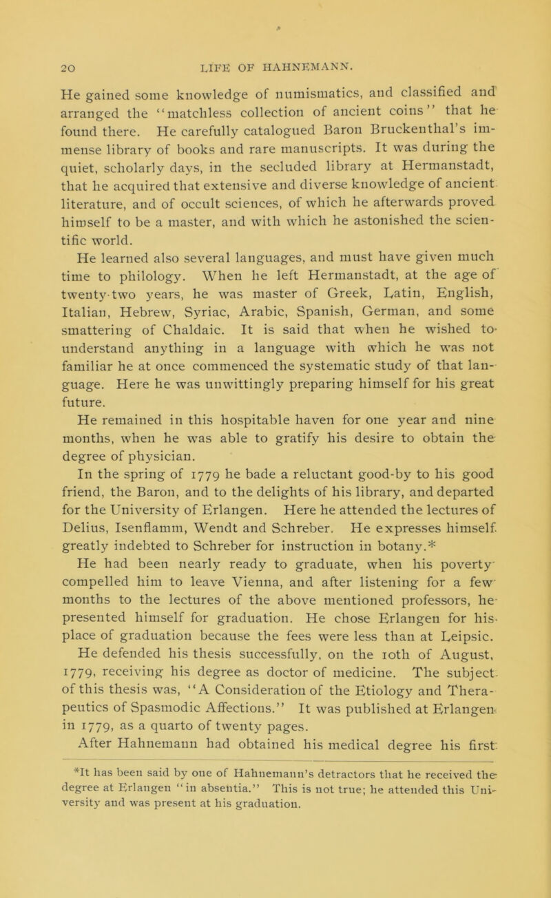 He gained some knowledge of numismatics, and classified and arranged the “matchless collection of ancient coins’ that lie found there. He carefully catalogued Baron Bruckenthal’s im- mense library of books and rare manuscripts. It was during the quiet, scholarly days, in the secluded library at Hermanstadt, that he acquired that extensive and diverse knowledge of ancient literature, and of occult sciences, of which he afterwards proved himself to be a master, and with which he astonished the scien- tific world. He learned also several languages, and must have given much time to philology. When he left Hermanstadt, at the age of twenty-two years, he was master of Greek, Latin, English, Italian, Hebrew, Syriac, Arabic, Spanish, German, and some smattering of Chaldaic. It is said that when he wished to- understand anything in a language with which he was not familiar he at once commenced the systematic study of that lan- guage. Here he was unwittingly preparing himself for his great future. He remained in this hospitable haven for one year and nine months, when he w7as able to gratify his desire to obtain the degree of physician. In the spring of 1779 he bade a reluctant good-by to his good friend, the Baron, and to the delights of his library, and departed for the University of Erlangen. Here he attended the lectures of Delius, Isenflamm, Wendt and Schreber. He expresses himself, greatly indebted to Schreber for instruction in botany.* He had been nearly ready to graduate, when his poverty compelled him to leave Vienna, and after listening for a few months to the lectures of the above mentioned professors, he presented himself for graduation. He chose Erlangen for his- place of graduation because the fees were less than at Leipsic. He defended his thesis successfully, on the 10th of August, 1779, receiving his degree as doctor of medicine. The subject, of this thesis was, “A Consideration of the Etiology and Thera- peutics of Spasmodic Affections.” It was published at Erlangen in 1779, as a quarto of twenty pages. After Hahnemann had obtained his medical degree his first. vIt has been said by one of Hahnemann’s detractors that he received the* degree at Erlangen “in absentia.” This is not true; he attended this Uni- versity and was present at his graduation.