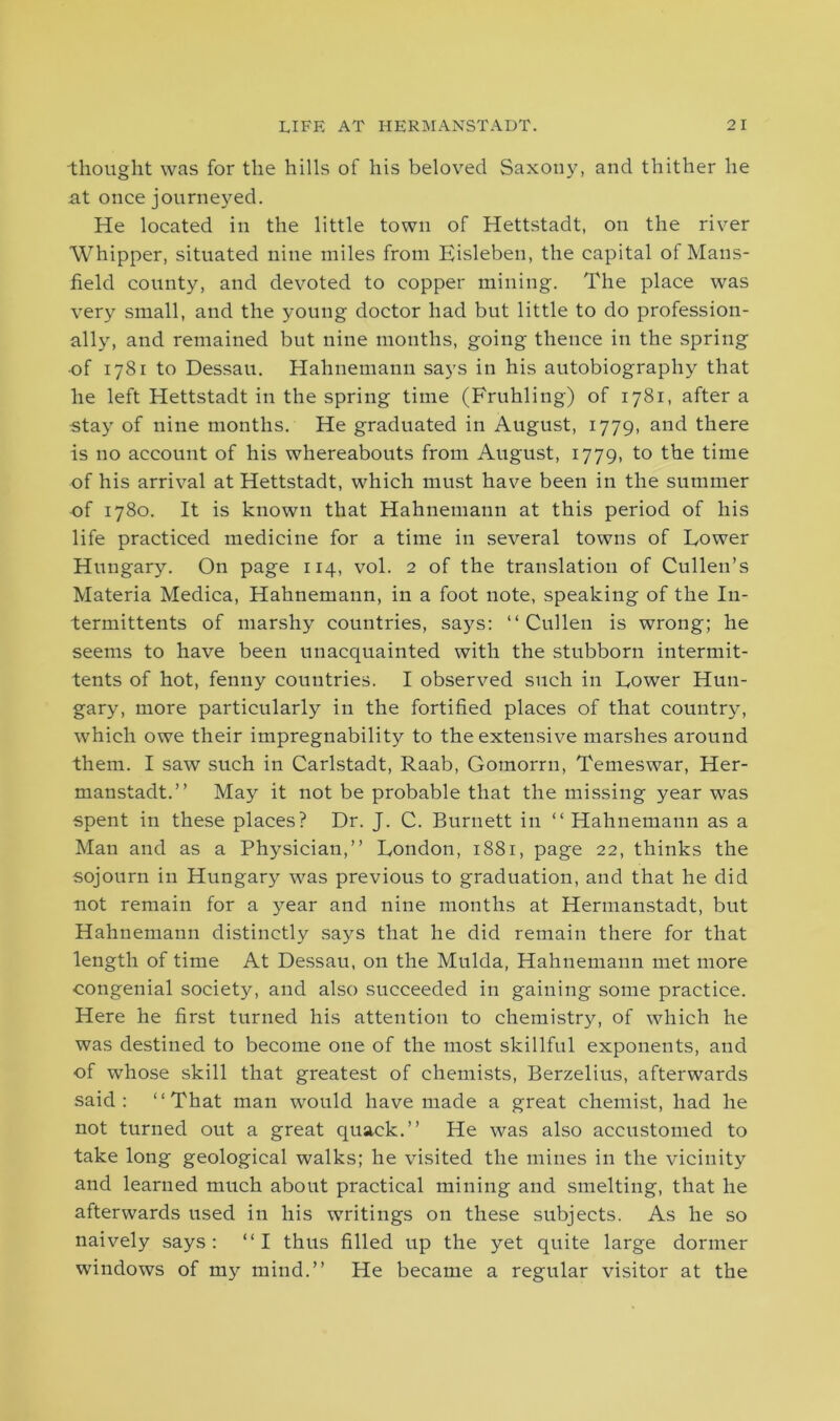 thought was for the hills of his beloved Saxony, and thither he at once journeyed. He located in the little town of Hettstadt, on the river Whipper, situated nine miles from Eisleben, the capital of Mans- field county, and devoted to copper mining. The place was very small, and the young doctor had but little to do profession- ally, and remained but nine months, going thence in the spring •of 1781 to Dessau. Hahnemann says in his autobiography that he left Hettstadt in the spring time (Fruhling) of 1781, after a stay of nine months. He graduated in August, 1779, and there is no account of his whereabouts from August, 1779, to the time of his arrival at Hettstadt, which must have been in the summer of 1780. It is known that Hahnemann at this period of his life practiced medicine for a time in several towns of Lower Hungary. On page 114, vol. 2 of the translation of Cullen’s Materia Medica, Hahnemann, in a foot note, speaking of the In- termittents of marshy countries, says: “Cullen is wrong; he seems to have been unacquainted with the stubborn intermit- tents of hot, fenny countries. I observed such in Lower Hun- gary, more particularly in the fortified places of that country, which owe their impregnability to the extensive marshes around them. I saw such in Carlstadt, Raab, Gomorrn, Temeswar, Her- manstadt.’’ May it not be probable that the missing year was spent in these places? Dr. J. C. Burnett in “ Hahnemann as a Man and as a Physician,’’ London, 1881, page 22, thinks the sojourn in Hungary was previous to graduation, and that he did not remain for a year and nine months at Hermanstadt, but Hahnemann distinctly says that he did remain there for that length of time At Dessau, on the Mulda, Hahnemann met more congenial society, and also succeeded in gaining some practice. Here he first turned his attention to chemistry, of which he was destined to become one of the most skillful exponents, and of whose skill that greatest of chemists, Berzelius, afterwards said: “That man would have made a great chemist, had he not turned out a great quack.” He was also accustomed to take long geological walks; he visited the mines in the vicinity and learned much about practical mining and smelting, that he afterwards used in his writings on these subjects. As he so naively says: “I thus filled up the yet quite large dormer windows of my mind.” He became a regular visitor at the
