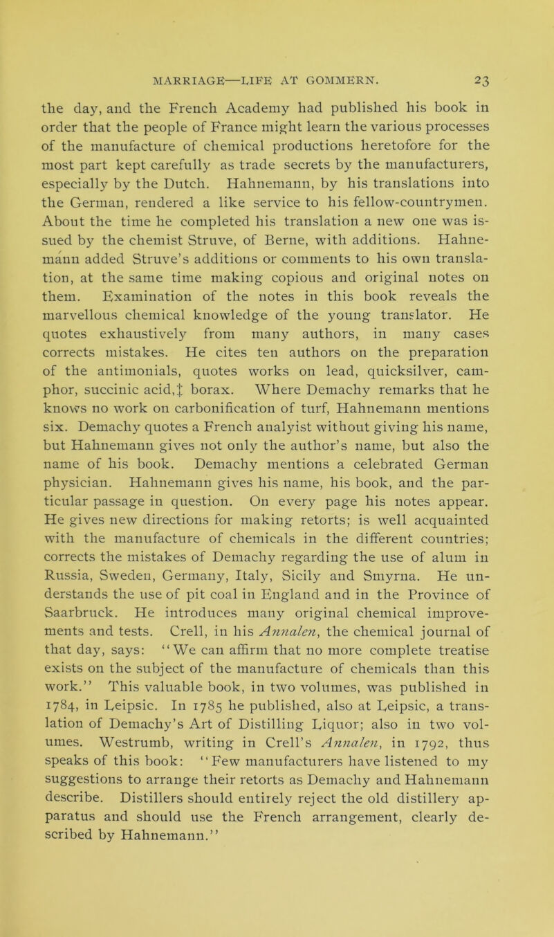 the clay, and the French Academy had published his book in order that the people of France might learn the various processes of the manufacture of chemical productions heretofore for the most part kept carefully as trade secrets by the manufacturers, especially by the Dutch. Hahnemann, by his translations into the German, rendered a like service to his fellow-countrymen. About the time he completed his translation a new one was is- sued by the chemist Struve, of Berne, with additions. Hahne- mann added Struve’s additions or comments to his own transla- tion, at the same time making copious and original notes on them. Examination of the notes in this book reveals the marvellous chemical knowledge of the young translator. He quotes exhaustively from many authors, in many cases corrects mistakes. He cites ten authors on the preparation of the antimonials, quotes works on lead, quicksilver, cam- phor, succinic acid,J borax. Where Demachy remarks that he knows no work on carbonification of turf, Hahnemann mentions six. Demachy quotes a French analyist without giving his name, but Hahnemann gives not only the author’s name, but also the name of his book. Demachy mentions a celebrated German physician. Hahnemann gives his name, his book, and the par- ticular passage in question. On every page his notes appear. He gives new directions for making retorts; is well acquainted with the manufacture of chemicals in the different countries; corrects the mistakes of Demachy'’ regarding the use of alum in Russia, Sweden, Germany, Italy, Sicily and Smyrna. He un- derstands the use of pit coal in England and in the Province of Saarbruck. He introduces many original chemical improve- ments and tests. Crell, in his Annalen, the chemical journal of that day, says: “We can affirm that no more complete treatise exists on the subject of the manufacture of chemicals than this work.” This valuable book, in two volumes, was published in 1784, in Leipsic. In 1785 he published, also at Eeipsic, a trans- lation of Demachy’s Art of Distilling Eiquor; also in two vol- umes. Westrumb, writing in Crell’s Annalen, in 1792, thus speaks of this book: “ Few manufacturers have listened to my suggestions to arrange their retorts as Demachy and Hahnemann describe. Distillers should entirely reject the old distillery ap- paratus and should use the French arrangement, clearly de- scribed by Hahnemann.”