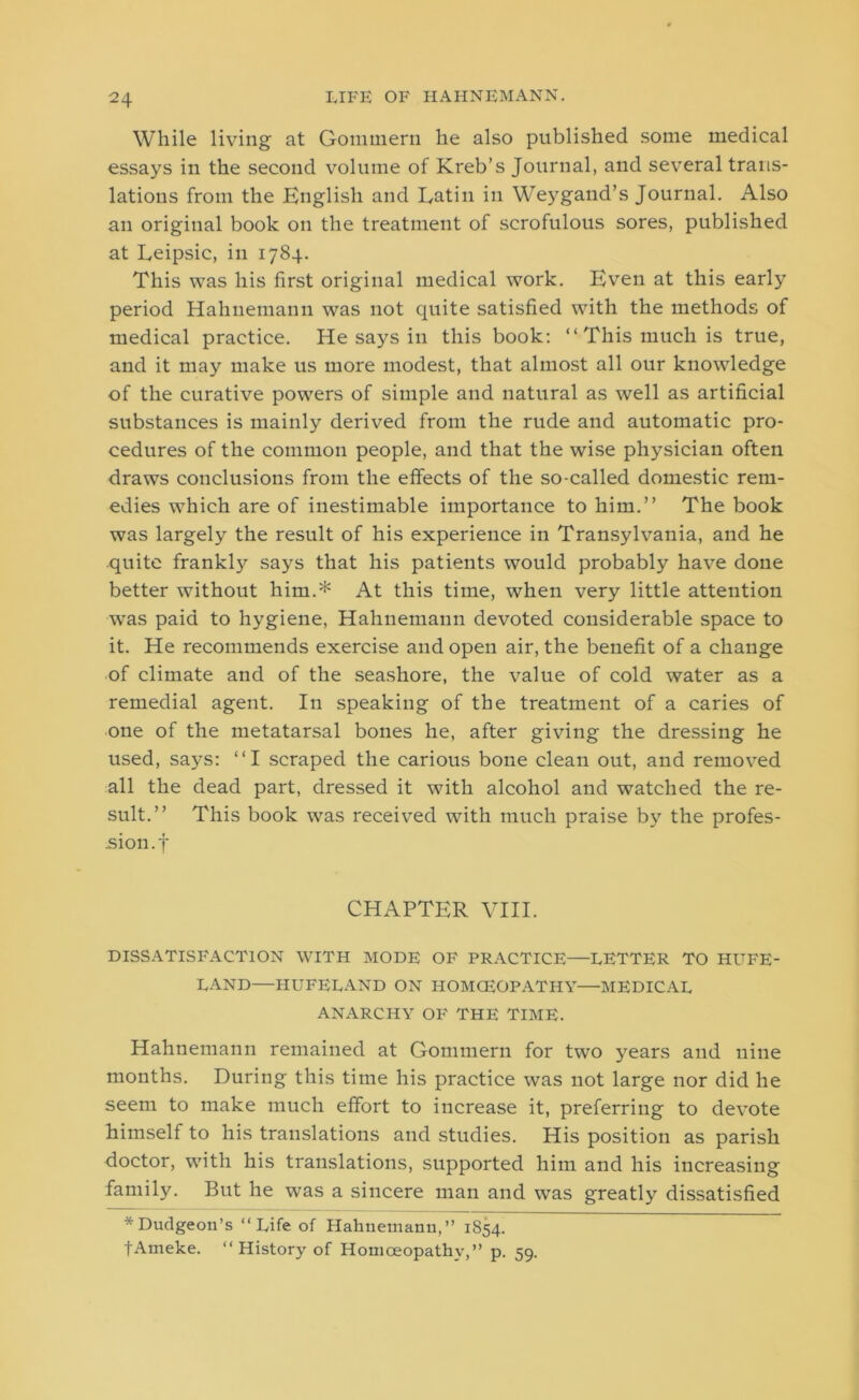 While living at Gommern he also published some medical essays in the second volume of Kreb’s Journal, and several trans- lations from the English and Latin in Weygand’s Journal. Also an original book on the treatment of scrofulous sores, published at Leipsic, in 1784. This was his first original medical work. Even at this early period Hahnemann was not quite satisfied with the methods of medical practice. He says in this book: “This much is true, and it may make us more modest, that almost all our knowledge of the curative powers of simple and natural as well as artificial substances is mainly derived from the rude and automatic pro- cedures of the common people, and that the wise physician often draws conclusions from the effects of the so-called domestic rem- edies which are of inestimable importance to him.” The book was largely the result of his experience in Transylvania, and he quite frankljr says that his patients would probably have done better without him.* At this time, when very little attention was paid to hygiene, Hahnemann devoted considerable space to it. He recommends exercise and open air, the benefit of a change of climate and of the seashore, the value of cold water as a remedial agent. In speaking of the treatment of a caries of one of the metatarsal bones he, after giving the dressing he used, says: “I scraped the carious bone clean out, and removed all the dead part, dressed it with alcohol and watched the re- sult.” This book was received with much praise by the profes- sion. | CHAPTER VIII. DISSATISFACTION WITH MODE OF PRACTICE—LETTER TO HUFE- LAND—HUFELAND ON HOMOEOPATHY—MEDICAL ANARCHY OF THE TIME. Hahnemann remained at Gommern for two years and nine months. During this time his practice was not large nor did he seem to make much effort to increase it, preferring to devote himself to his translations and studies. His position as parish doctor, with his translations, supported him and his increasing family. But he was a sincere man and was greatly dissatisfied * Dudgeon’s “Life of Hahnemann, ’’ 1854. fArneke. “History of Homoeopathy,” p. 59.