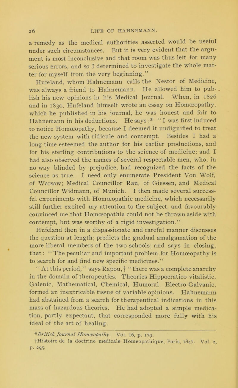 a remedy as the medical authorities asserted would be useful under such circumstances. But it is very evident that the argu- ment is most inconclusive and that room was thus left for many serious errors, and so I determined to investigate the whole mat- ter for myself from the very beginning.” Hufeland, whom Hahnemann calls the Nestor of Medicine, was always a friend to Hahnemann. He allowed him to pub- . lish his new opinions in his Medical Journal. When, in 1826 and in 1830, Hufeland himself wrote an essay on Homoeopathy, which he published in his journal, he was honest and fair to Hahnemann in his deductions. He says :* “ I was first induced to notice Homoeopathy, because I deemed it undignified to treat the new system with ridicule and contempt. Besides I had a long time esteemed the author for his earlier productions, and for his sterling contributions to the science of medicine; and I had also observed the names of several respectable men, who, in no way blinded by prejudice, had recognized the facts of the science as true. I need only enumerate President Von Wolf, of Warsaw; Medical Councillor Rau, of Giessen, and Medical Councillor Widmann, of Munich. I then made several success- ful experiments with Homoeopathic medicine, which necessarily still further excited my attention to the subject, and favourably convinced me that Homoeopathia could not be thrown aside with contempt, but was worthy of a rigid investigation.” Hufeland then in a dispassionate and careful manner discusses the question at length; predicts the gradual amalgamation of the more liberal members of the two schools; and says in closing, that: “ The peculiar and important problem for Homoeopathy is to search for and find new specific medicines.” “ At this period,” saysRapou,f “there was a complete anarchy in the domain of therapeutics. Theories Hippocratico-vitalistic, Galenic, Mathematical, Chemical, Humoral, Electro-Galvanic, formed an inextricable tissue of variable opinions. Hahnemann had abstained from a search for therapeutical indications in this mass of hazardous theories. He had adopted a simple medica- tion, partly expectant, that corresponded more fully with his ideal of the art of healing. * British Journal Homoeopathy. Vol. 16, p. 179. tHistoire de la doctrine medicale Homeopatliique, Paris, 1847. Vol. 2, P- 295-