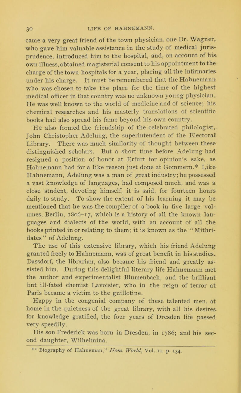 came a very great friend of the town physician, one Dr. Wagner,, who gave him valuable assistance in the study of medical juris- prudence, introduced him to the hospital, and, on account of his. own illness, obtained magisterial consent to his appointment to the charge of the town hospitals for a year, placing all the infirmaries under his charge. It must be remembered that the Hahnemann who was chosen to take the place for the time of the highest medical officer in that country was no unknown young physician. He was well known to the world of medicine and of science; his chemical researches and his masterly translations of scientific books had also spread his fame beyond his own country. He also formed the friendship of the celebrated philologist, John Christopher Adelung, the superintendent of the Electoral Library. There was much similarity of thought between these distinguished scholars. But a short time before Adelung had resigned a position of honor at Erfurt for opinion’s sake, as Hahnemann had for a like reason just done at Gommern.* Like Hahnemann, Adelung was a man of great industry; he possessed a vast knowledge of languages, had composed much, and was a close student, devoting himself, it is said, for fourteen hours daily to study. To show the extent of his learning it ma}' be mentioned that he was the compiler of a book in five large vol- umes, Berlin, 1806-17, which is a history of all the known lan- guages and dialects of the world, with an account of all the books printed in or relating to them; it is known as the “ Mithri- dates” of Adelung. The use of this extensive library, which his friend Adelung granted freely to Hahnemann, was of great benefit in his studies.. Dassdorf, the librarian, also became his friend and greatly as- sisted him. During this delightful literary life Hahnemann met the author and experimentalist Blumenbach, and the brilliant but ill-fated chemist Lavoisier, who in the reign of terror at Paris became a victim to the guillotine. Happy in the congenial company of these talented men, at home in the quietness of the great library, with all his desires for knowledge gratified, the four years of Dresden life passed very speedily. His son Frederick was born in Dresden, in 1786; and his sec- ond daughter, Wilhelmina. *“ Biography of Hahneman,” Horn. World, Vol. 10. p. 134.