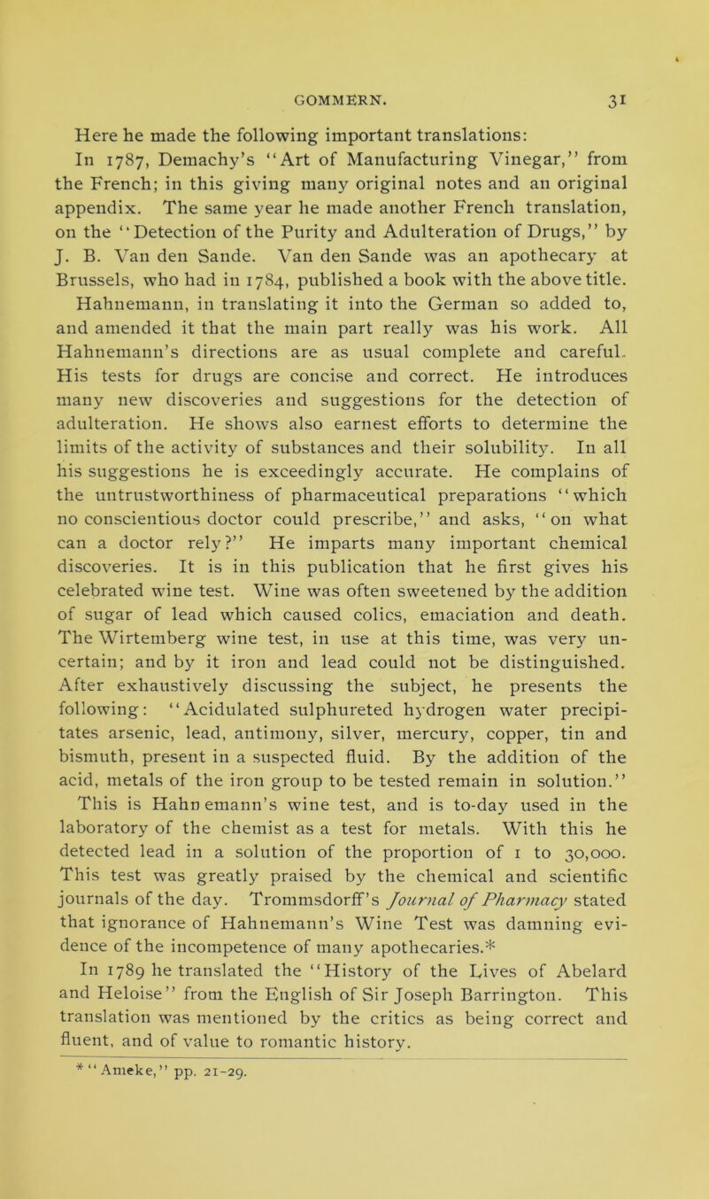 Here he made the following important translations: In 1787, Demachy’s “Art of Manufacturing Vinegar,” from the French; in this giving man)^ original notes and an original appendix. The same year he made another French translation, on the “Detection of the Purity and Adulteration of Drugs,” by J. B. Van den Sande. Van den Sande was an apothecary at Brussels, who had in 1784, published a book with the above title. Hahnemann, in translating it into the German so added to, and amended it that the main part really was his work. All Hahnemann’s directions are as usual complete and careful.. His tests for drugs are concise and correct. He introduces many new discoveries and suggestions for the detection of adulteration. He shows also earnest efforts to determine the limits of the activity of substances and their solubility. In all his suggestions he is exceedingly accurate. He complains of the untrustworthiness of pharmaceutical preparations “which no conscientious doctor could prescribe,” and asks, “on what can a doctor rely?” He imparts many important chemical discoveries. It is in this publication that he first gives his celebrated wine test. Wine was often sweetened by the addition of sugar of lead which caused colics, emaciation and death. The Wirtemberg wine test, in use at this time, was very un- certain; and by it iron and lead could not be distinguished. After exhaustively discussing the subject, he presents the following: “Acidulated sulphureted hydrogen water precipi- tates arsenic, lead, antimony, silver, mercury, copper, tin and bismuth, present in a suspected fluid. By the addition of the acid, metals of the iron group to be tested remain in solution.” This is Hahnemann’s wine test, and is to-day used in the laboratory of the chemist as a test for metals. With this he detected lead in a solution of the proportion of 1 to 30,000. This test was greatly praised by the chemical and scientific journals of the day. Trommsdorff’s Journal of Pharmacy stated that ignorance of Hahnemann’s Wine Test was damning evi- dence of the incompetence of many apothecaries.* In 1789 he translated the “History of the Dives of Abelard and Heloise” from the English of Sir Joseph Barrington. This translation was mentioned by the critics as being correct and fluent, and of value to romantic history. *“Ameke,” pp. 21-29.