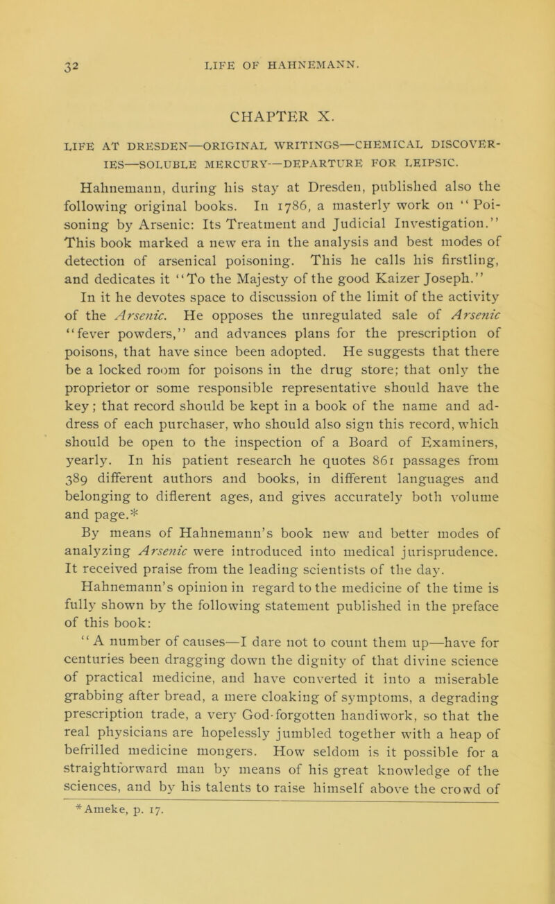 CHAPTER X. LIFE AT DRESDEN—ORIGINAL WRITINGS—CHEMICAL DISCOVER- IES—SOLUBLE MERCURY—DEPARTURE FOR LEIPSIC. Hahnemann, during- liis stay at Dresden, published also the following original books. In 1786, a masterly work on “Poi- soning by Arsenic: Its Treatment and Judicial Investigation.’’ This book marked a new era in the analysis and best modes of detection of arsenical poisoning. This he calls his firstling, and dedicates it “To the Majesty of the good Kaizer Joseph.’’ In it he devotes space to discussion of the limit of the activity of the Arsenic. He opposes the unregulated sale of Arsenic “fever powders,” and advances plans for the prescription of poisons, that have since been adopted. He suggests that there be a locked room for poisons in the drug store; that only the proprietor or some responsible representative should have the key; that record should be kept in a book of the name and ad- dress of each purchaser, who should also sign this record, which should be open to the inspection of a Board of Examiners, yearly. In his patient research he quotes 861 passages from 389 different authors and books, in different languages and belonging to different ages, and gives accurately both volume and page.* By means of Hahnemann’s book new and better modes of analyzing Arsenic were introduced into medical jurisprudence. It received praise from the leading scientists of the day. Hahnemann’s opinion in regard to the medicine of the time is fully shown by the following statement published in the preface of this book: “ A number of causes—I dare not to count them up—have for centuries been dragging down the dignity of that divine science of practical medicine, and have converted it into a miserable grabbing after bread, a mere cloaking of symptoms, a degrading prescription trade, a very God-forgotten handiwork, so that the real physicians are hopelessly jumbled together with a heap of befrilled medicine mongers. How seldom is it possible for a straightforward man by means of his great knowledge of the sciences, and by his talents to raise himself above the crowd of