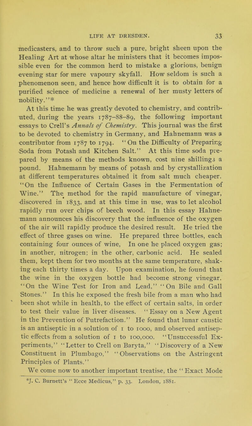 medicasters, and to throw such a pure, bright sheen upon the Healing Art at whose altar he ministers that it becomes impos- sible even for the common herd to mistake a glorious, benign evening star for mere vapoury skyfall. How seldom is such a phenomenon seen, and hence how difficult it is to obtain for a purified science of medicine a renewal of her musty letters of nobility.”* At this time he was greatly devoted to chemistry, and contrib- irted, during the years 1787-88-89, the following important essays to Crell’s A?inals of Chemistry. This journal was the first to be devoted to chemistry in Germany, and Hahnemann was a contributor from 1787 to 1794. “ On the Difficulty of Preparing -Soda from Potash and Kitchen Salt.” At this time soda pre- pared by means of the methods known, cost nine shillings a pound. Hahnemann by means of potash and by crystallization at different temperatures obtained it from salt much cheaper. “On the Influence of Certain Gases in the Fermentation of Wine.” The method for the rapid manufacture of vinegar, 9 discovered in 1833, and at this time in use, was to let alcohol rapidly run over chips of beech wood. In this essay Hahne- mann announces his discovery that the influence of the oxygen of the air will rapidly produce the desired result. He tried the effect of three gases on wine. He prepared three bottles, each containing four ounces of wine, In one he placed oxygen gas; in another, nitrogen; in the other, carbonic acid. He sealed them, kept them for two months at the same temperature, shak- ing each thirty times a day. Upon examination, he found that the wine in the oxygen bottle had become strong vinegar. ■“On the Wine Test for Iron and Lead,” “On Bile and Gall Stones.” In this he exposed the fresh bile from a man who had been shot while in health, to the effect of certain salts, in order to test their value in liver diseases. “Essay on a New Agent in the Prevention of Putrefaction.” He found that lunar caustic is an antiseptic in a solution of 1 to 1000, and observed antisep- tic effects from a solution of 1 to 100,000. “Unsuccessful Ex- periments,” “Letter to Crell on Baryta,” “Discovery of a New Constituent in Plumbago,” “Observations on the Astringent Principles of Plants.” We come now to another important treatise, the “ Exact Mode *J. C. Burnett’s “ Ecce Medicus,” p. 33. London, 1881.