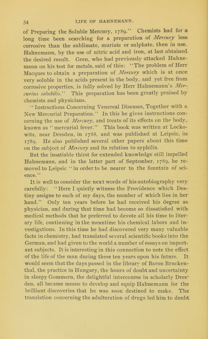 of Preparing the Soluble Mercury, 1789.” Chemists had for a long time been searching for a preparation of Mercury less corrosive than the sublimate, muriate or sulphate, then in use. Hahnemann, by the use of nitric acid and iron, at last obtained the desired result. Gren, who had previously attacked Hahne- mann on his test for metals, said of this: “The problem of Herr Macques to obtain a preparation of Mercury which is at once very soluble in the acids present in the body, and yet free from corrosive properties, is fully solved by Herr Hahnemann’s Mer- curius solubilis.” This preparation has been greatly praised by- chemists and physicians. “ Instructions Concerning Venereal Diseases, Together with a. New Mercurial Preparation.” In this he gives instructions con- cerning the use of Mercury, and treats of its effects on the body,, known as “mercurial fever.” This book was written at Locko- witz, near Dresden, in 1788, and was published at Leipsic, in: 1789. He also published several other papers about this time on the subject of Mercury and its relation to syphilis. But the insatiable thirst for extended knowledge still impelled Hahnemann, and in the latter part of September, 1789, he re- moved to Leipsic “in order to be nearer to the fountain of sci- ence.” It is well to consider the next words of his autobiography very carefully: “Here I quietly witness the Providence which Des- tiny assigns to each of my days, the number of which lies in her hand.” Only ten years before he had received his degree as physician, and during that time had become so dissatisfied with: medical methods that he preferred to devote all his time to liter- ary life, continuing in the meantime his chemical labors and in- vestigations. In this time he had discovered very many valuable facts in chemistry, had translated several scientific books into the German, and had given to the world a number of essays on import- ant subjects. It is interesting in this connection to note the effect of the life of the man during these ten years upon his future. It would seem that the days passed in the library of Baron Brucken- thal, the practice in Hungary, the hours of doubt and uncertainty in sleepy Gommern, the delightful intercourse in scholarly Dres- den, all became means to develop and equip Hahnemann for the brilliant discoveries that he was soon destined to make. The translation concerning the adulteration of drugs led him to doubt