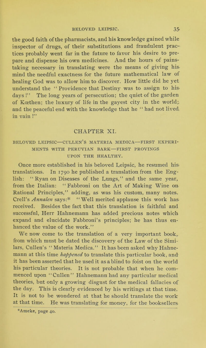 the good faith of the pharmacists, and his knowledge gained while inspector of drugs, of their substitutions and fraudulent prac- tices probably went far in the future to favor his desire to pre- pare and dispense his own medicines. And the hours of pains- taking necessary in translating were the means of giving his- mind the needful exactness for the future mathematical law of healing God was to allow him to discover. How little did he yet understand the “ Providence that Destiny was to assign to his- days !” The long years of persecution; the quiet of the garden of Koetlien; the luxury of life in the gayest city in the world;, and the peaceful end with the knowledge that he “ had not lived in vain !” CHAPTER XI. BELOVED LEIPSIC—CULLEN’S MATERIA MEDIC A—FIRST EXPERI- MENTS WITH PERUVIAN BARK—FIRST PROVINGS UPON THE HEALTHY. Once more established in his beloved Eeipsic, he resumed his. translations. In 1790 he published a translation from the Eng- lish: “ Ryan on Diseases of the Dungs,” and the same year, from the Italian: ‘‘Eabbroni on the Art of Making Wine on Rational Principles,” adding, as was his custom, many notes. Crell’s Annaleii says:* ‘‘Well merited applause this work has received. Besides the fact that this translation is faithful and successful, Herr Hahnemann has added precious notes which expand and elucidate Fabbroni’s principles; he has thus en- hanced the value of the work.” We now come to the translation of a very important book,, from which must be dated the discovery of the Law of the Simi- lars, Cullen’s ‘‘Materia Medica.” It has been asked why Hahne- mann at this time happened to translate this particular book, and it has been asserted that he used it as a blind to foist on the world his particular theories. It is not probable that when he com- menced upon “Cullen” Hahnemann had any particular medical theories, but only a growing disgust for the medical fallacies of the day. This is clearly evidenced by his writings at that time. It is not to be wondered at that he should translate the work at that time. He was translating for money, for the booksellers