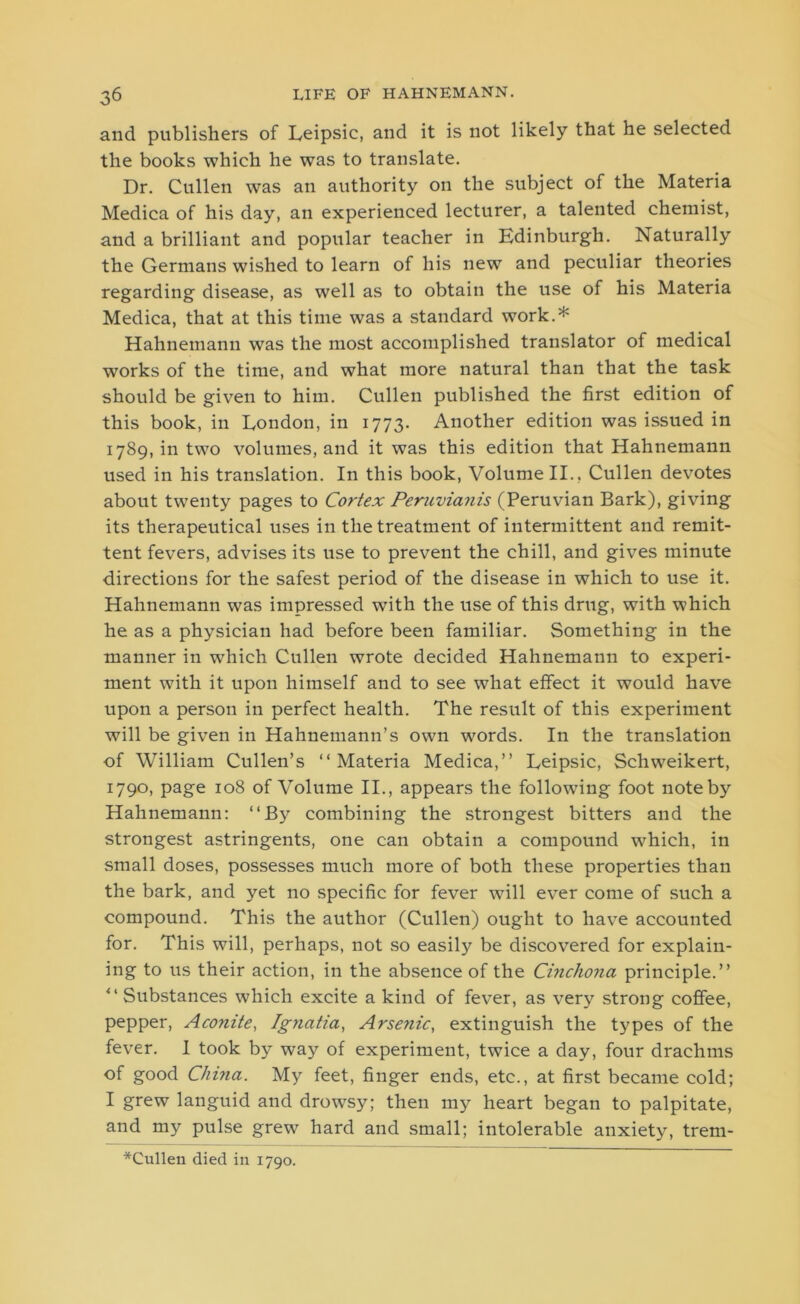 and publishers of Leipsic, and it is not likely that he selected the books which he was to translate. Dr. Cullen was an authority on the subject of the Materia Medica of his day, an experienced lecturer, a talented chemist, and a brilliant and popular teacher in Edinburgh. Naturally the Germans wished to learn of his new and peculiar theories regarding disease, as well as to obtain the use of his Materia Medica, that at this time was a standard work.* Hahnemann was the most accomplished translator of medical wrorks of the time, and what more natural than that the task should be given to him. Cullen published the first edition of this book, in London, in 1773. Another edition was issued in 1789, in two volumes, and it was this edition that Hahnemann used in his translation. In this book, Volume II., Cullen devotes about twenty pages to Cortex Peruvianis (Peruvian Bark), giving its therapeutical uses in the treatment of intermittent and remit- tent fevers, advises its use to prevent the chill, and gives minute directions for the safest period of the disease in which to use it. Hahnemann was impressed wfith the use of this drug, with which he as a physician had before been familiar. Something in the manner in which Cullen wrote decided Hahnemann to experi- ment with it upon himself and to see what effect it would have upon a person in perfect health. The result of this experiment will be given in Hahnemann’s own words. In the translation of William Cullen’s “Materia Medica,” Leipsic, Schweikert, 1790, page 108 of Volume II., appears the following foot note by Hahnemann: “By combining the strongest bitters and the strongest astringents, one can obtain a compound which, in small doses, possesses much more of both these properties than the bark, and yet no specific for fever will ever come of such a compound. This the author (Cullen) ought to have accounted for. This will, perhaps, not so easily be discovered for explain- ing to us their action, in the absence of the Cinchona principle.” “ Substances which excite a kind of fever, as very strong coffee, pepper, Aconite, Ignatia, Arse?iic, extinguish the types of the fever. I took by way of experiment, twice a day, four drachms of good China. My feet, finger ends, etc., at first became cold; I grew languid and drowsy; then my heart began to palpitate, and my pulse grew hard and small; intolerable anxiety, trem- *Culleu died in 1790.