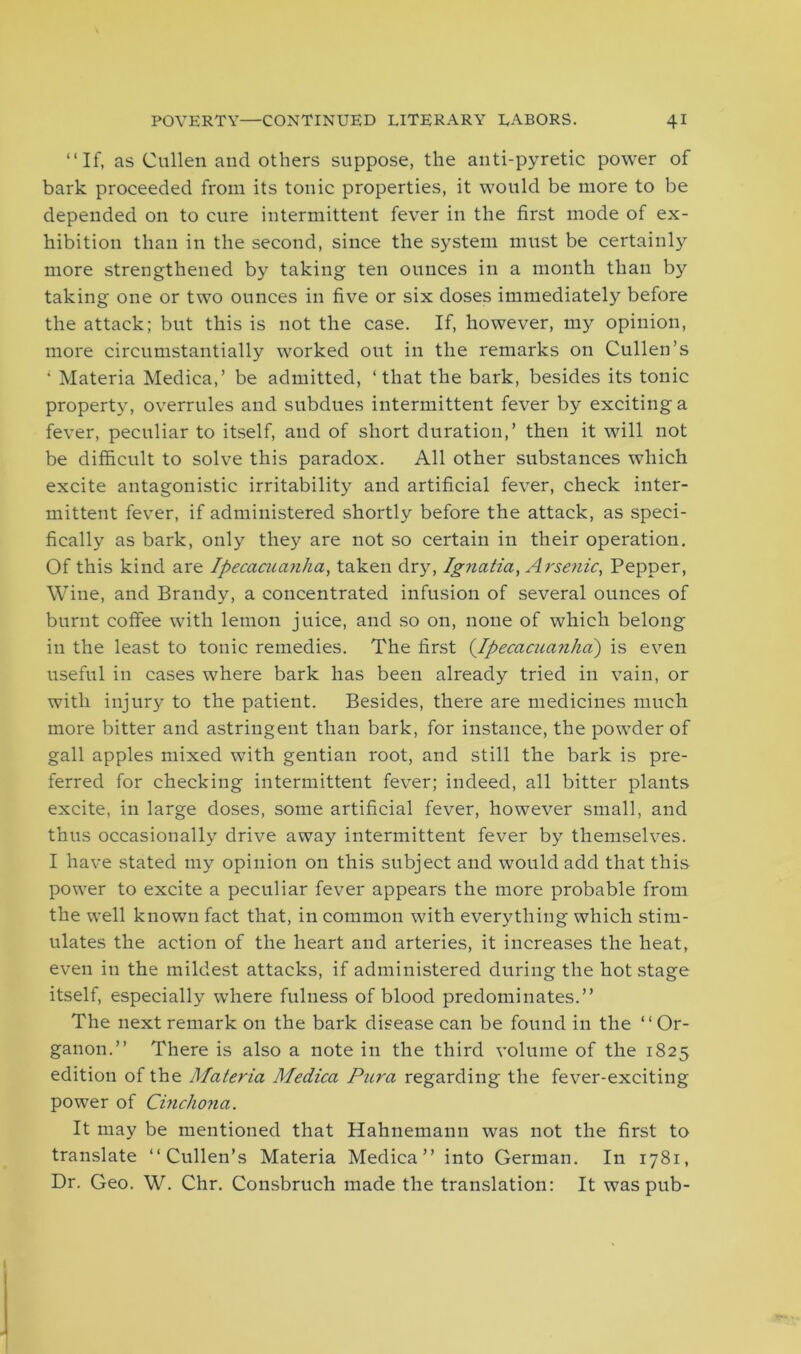 “If, as Cullen and others suppose, the anti-pyretic power of bark proceeded from its tonic properties, it would be more to be depended on to cure intermittent fever in the first mode of ex- hibition than in the second, since the system must be certainly more strengthened by taking ten ounces in a month than by taking one or two ounces in five or six doses immediately before the attack; but this is not the case. If, however, my opinion, more circumstantially worked out in the remarks on Cullen’s 1 Materia Medica,’ be admitted, ‘that the bark, besides its tonic property, overrules and subdues intermittent fever by exciting a fever, peculiar to itself, and of short duration,’ then it will not be difficult to solve this paradox. All other substances which excite antagonistic irritability and artificial fever, check inter- mittent fever, if administered shortly before the attack, as speci- fically as bark, only they are not so certain in their operation. Of this kind are Ipecacuanha, taken dry, Ignatia, Arsenic, Pepper, Wine, and Brandy, a concentrated infusion of several ounces of burnt coffee with lemon juice, and so on, none of which belong in the least to tonic remedies. The first (.Ipecacuanha) is even useful in cases where bark has been already tried in vain, or with injury to the patient. Besides, there are medicines much more bitter and astringent than bark, for instance, the powder of gall apples mixed with gentian root, and still the bark is pre- ferred for checking intermittent fever; indeed, all bitter plants excite, in large doses, some artificial fever, however small, and thus occasionally drive away intermittent fever by themselves. I have stated my opinion on this subject and would add that this power to excite a peculiar fever appears the more probable from the well known fact that, in common with everything which stim- ulates the action of the heart and arteries, it increases the heat, even in the mildest attacks, if administered during the hot stage itself, especially where fulness of blood predominates.” The next remark on the bark disease can be found in the “Or- ganon.” There is also a note in the third volume of the 1825 edition of the Materia Medica Pura regarding the fever-exciting power of Cinchona. It may be mentioned that Hahnemann was not the first to translate “Cullen’s Materia Medica” into German. In 1781, Dr. Geo. W. Chr. Consbruch made the translation: It was pub-