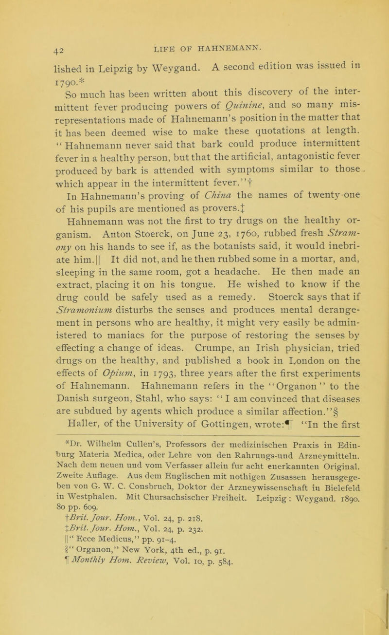 lished in Leipzig by Weygand. A second edition was issued in 1790.* So much has been written about this discovery of the inter- mittent fever producing powers of Quinine, and so many mis- representations made of Hahnemann s position in the matter that it has been deemed wise to make these quotations at length. “ Hahnemann never said that bark could produce intermittent fever in a healthy person, but that the artificial, antagonistic fever produced by bark is attended with symptoms similar to those . which appear in the intermittent fever. ”f In Hahnemann’s proving of China the names of twenty-one of his pupils are mentioned as provers.J Hahnemann was not the first to try drugs on the healthy or- ganism. Anton Stoerck, on June 23, 1760, rubbed fresh Stram- ony on his hands to see if, as the botanists said, it would inebri- ate him. || It did not, and he then rubbed some in a mortar, and, sleeping in the same room, got a headache. He then made an extract, placing it on his tongue. He wished to know if the drug could be safely used as a remedy. Stoerck says that if Stramonium disturbs the senses and produces mental derange- ment in persons who are healthy, it might very easily be admin- istered to maniacs for the purpose of restoring the senses by effecting a change of ideas. Crumpe, an Irish physician, tried drugs on the healthy, and published a book in London on the effects of Opium, in 1793, three years after the first experiments of Hahnemann. Hahnemann refers in the “Organon” to the Danish surgeon, Stahl, who says: “ I am convinced that diseases are subdued by agents which produce a similar affection.”§ Haller, of the University of Gottingen, wrote^ “In the first *Dr. Wilhelm Cullen’s, Professors der medizinischen Praxis in Edin- burg Materia Medica, oder Lehre von den Rahrungs-und Arzneymitteln. Nach dem neuen uud vom Verfasser alleiu fur acht euerkauuten Original. Zweite Auflage. Aus dem Englischeu mit nothigeu Zusassen herausgege- ben von G. W. C. Cousbruch, Doktor der Arzueywissenschaft in Bielefeld in Westphalen. Mit Ckursachsisclier Freiheit. Leipzig : Weygand. 1890. 80 pp. 609. tBrit. Jour. Horn., Vol. 24, p. 218. %Brit. Jour. Horn., Vol. 24, p. 232. ||“ Ecce Medicus,” pp. 91-4. 1“ Organon,” New York, 4th ed., p. 91. If Monthly Horn. Review, Vol. 10, p. 584.