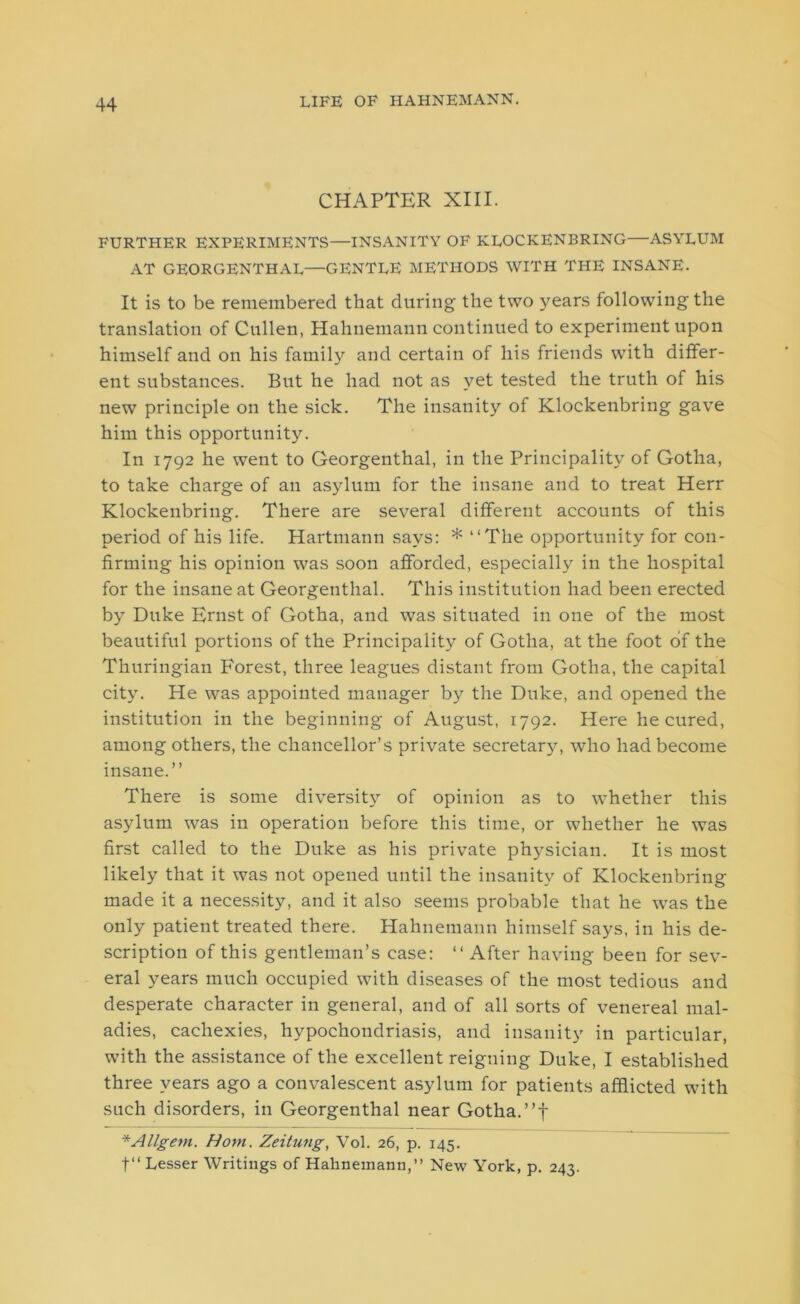 CHAPTER XIII. FURTHER EXPERIMENTS—INSANITY OF KLOCKENBRING—ASYLUM AT GEORGENTHAL—GENTLE METHODS WITH THE INSANE. It is to be remembered that during the two years following the translation of Cullen, Hahnemann continued to experiment upon himself and on his family and certain of his friends wdth differ- ent substances. But he had not as yet tested the truth of his new principle on the sick. The insanity of Klockenbring gave him this opportunity. In 1792 he went to Georgenthal, in the Principality of Gotha, to take charge of an asylum for the insane and to treat Herr Klockenbring. There are several different accounts of this period of his life. Hartmann says: * “The opportunity for con- firming his opinion was soon afforded, especially in the hospital for the insane at Georgenthal. This institution had been erected by Duke Ernst of Gotha, and was situated in one of the most beautiful portions of the Principality of Gotha, at the foot of the Thuringian Forest, three leagues distant from Gotha, the capital city. He was appointed manager by the Duke, and opened the institution in the beginning of August, 1792. Here he cured, among others, the chancellor’s private secretarjL who had become insane.” There is some diversity of opinion as to whether this asylum was in operation before this time, or whether he was first called to the Duke as his private physician. It is most likely that it was not opened until the insanity of Klockenbring made it a necessity, and it also seems probable that he was the only patient treated there. Hahnemann himself says, in his de- scription of this gentleman’s case: “ After having been for sev- eral years much occupied with diseases of the most tedious and desperate character in general, and of all sorts of venereal mal- adies, cachexies, hypochondriasis, and insanity in particular, with the assistance of the excellent reigning Duke, I established three years ago a convalescent asylum for patients afflicted with such disorders, in Georgenthal near Gotha.”f * Allgem. Horn. Zeitung, Vol. 26, p. 145. f“ Lesser Writings of Hahnemann,” New York, p. 243.