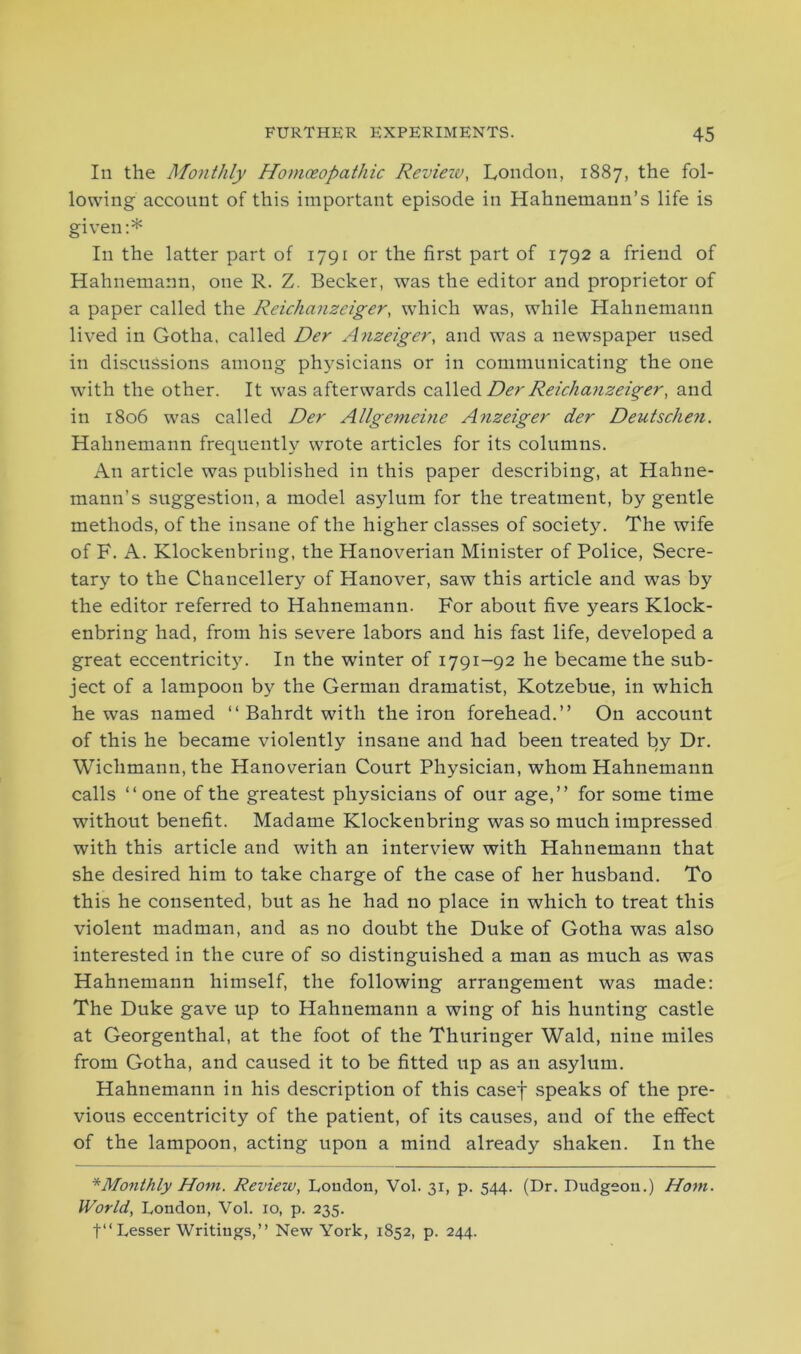 In the Monthly Homoeopathic Review, London, 1887, the fol- lowing account of this important episode in Hahnemann’s life is given:* In the latter part of 1791 or the first part of 1792 a friend of Hahnemann, one R. Z. Becker, was the editor and proprietor of a paper called the Reichanzeiger, which was, while Hahnemann lived in Gotha, called Der Anzeiger, and was a newspaper used in discussions among physicians or in communicating the one with the other. It was afterwards called Der Reichanzeiger, and in 1806 was called Der Allgemehie Anzeiger der Deutschen. Hahnemann frequently wrote articles for its columns. An article was published in this paper describing, at Hahne- mann’s suggestion, a model asylum for the treatment, by gentle methods, of the insane of the higher classes of society. The wife of F. A. Klockenbring, the Hanoverian Minister of Police, Secre- tary to the Chancellery of Hanover, saw this article and was by the editor referred to Hahnemann. For about five years Klock- enbring had, from his severe labors and his fast life, developed a great eccentricity. In the winter of 1791-92 he became the sub- ject of a lampoon by the German dramatist, Kotzebue, in which he was named “ Bahrdt with the iron forehead.” On account of this he became violently insane and had been treated by Dr. Wichmann,the Hanoverian Court Physician, whom Hahnemann calls ‘‘one of the greatest physicians of our age,” for some time without benefit. Madame Klockenbring was so much impressed with this article and with an interview with Hahnemann that she desired him to take charge of the case of her husband. To this he consented, but as he had no place in which to treat this violent madman, and as no doubt the Duke of Gotha was also interested in the cure of so distinguished a man as much as was Hahnemann himself, the following arrangement was made: The Duke gave up to Hahnemann a wing of his hunting castle at Georgenthal, at the foot of the Thuringer Wald, nine miles from Gotha, and caused it to be fitted up as an asylum. Hahnemann in his description of this casef speaks of the pre- vious eccentricity of the patient, of its causes, and of the effect of the lampoon, acting upon a mind already shaken. In the * Monthly Horn. Review, London, Vol. 31, p. 544. (Dr. Dudgeon.) Horn. World, London, Vol. 10, p. 235.