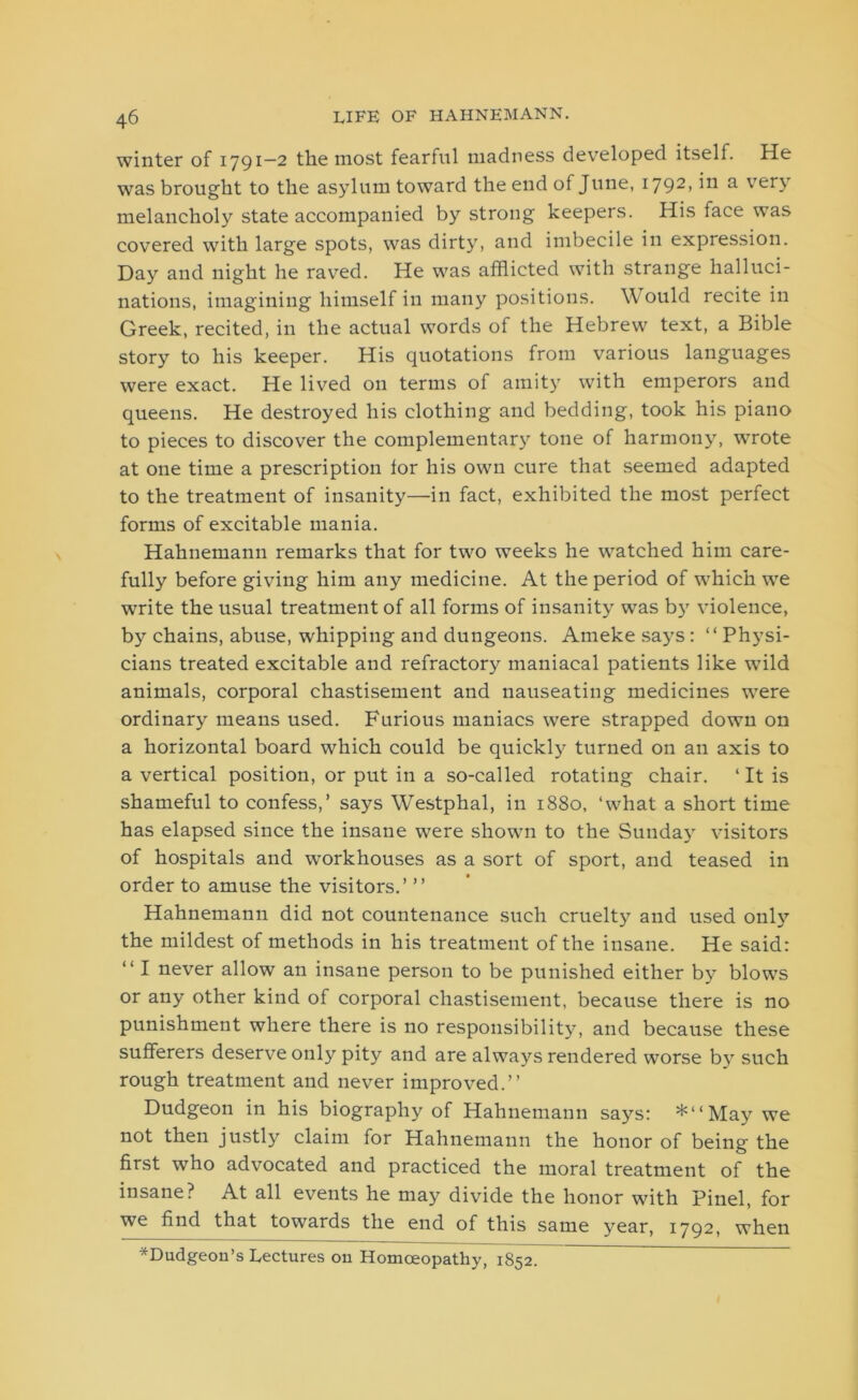 winter of 1791—2 the most fearful madness developed itself. He was brought to the asylum toward the end of June, 1792, in a very melancholy state accompanied by strong keepers. His face was covered with large spots, was dirty, and imbecile in expression. Day and night he raved. He was afflicted with strange halluci- nations, imagining himself in many positions. Would recite in Greek, recited, in the actual words of the Hebrew text, a Bible story to his keeper. His quotations from various languages were exact. He lived on terms of amity with emperors and queens. He destroyed his clothing and bedding, took his piano to pieces to discover the complementary tone of harmony, wrote at one time a prescription for his own cure that seemed adapted to the treatment of insanity—in fact, exhibited the most perfect forms of excitable mania. Hahnemann remarks that for two weeks he watched him care- fully before giving him any medicine. At the period of which we write the usual treatment of all forms of insanity was by violence, by chains, abuse, whipping and dungeons. Amekesays: “Physi- cians treated excitable and refractory maniacal patients like wild animals, corporal chastisement and nauseating medicines were ordinary means used. Furious maniacs were strapped down on a horizontal board which could be quickly turned on an axis to a vertical position, or put in a so-called rotating chair. ‘It is shameful to confess,’ says Westphal, in 1880, ‘what a short time has elapsed since the insane were shown to the Sunday visitors of hospitals and workhouses as a sort of sport, and teased in order to amuse the visitors.’ ’’ Hahnemann did not countenance such cruelty and used only the mildest of methods in his treatment of the insane. He said: “ I never allow an insane person to be punished either by blows or any other kind of corporal chastisement, because there is no punishment where there is no responsibility, and because these sufferers deserve only pity and are always rendered worse by such rough treatment and never improved.” Dudgeon in his biography of Hahnemann says: *“May we not then justly claim for Hahnemann the honor of being the first who advocated and practiced the moral treatment of the insane? At all events he may divide the honor with Pinel, for we find that towards the end of this same year, 1792, when *Dudgeon’s Lectures on Homoeopathy, 1852.