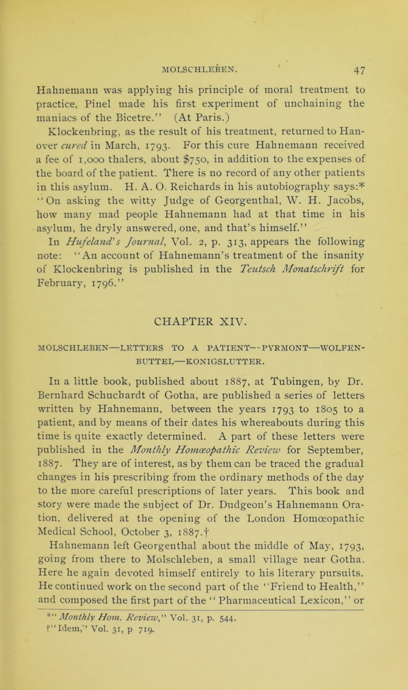 Hahnemann was applying his principle of moral treatment to practice, Pinel made his first experiment of unchaining the maniacs of the Bicetre.” (At Paris.) Klockenbring, as the result of his treatment, returned to Han- over aired in March, 1793. For this cure Hahnemann received a fee of 1,000 thalers, about $750, in addition to the expenses of the board of the patient. There is no record of any other patients in this asylum. H. A. O. Reichards in his autobiography says:* “On asking the witty Judge of Georgenthal, W. H. Jacobs, how many mad people Hahnemann had at that time in his asylum, he dryly answered, one, and that’s himself.” In Hufeland's Journal, Vol. 2, p. 313, appears the following note: “An account of Hahnemann’s treatment of the insanity of Klockenbring is published in the Tezitsch Monatschrift for February, 1796.” CHAPTER XIV. MOLSCHLEBEN—LETTERS TO A PATIENT—PYRMONT—WOLFEN- BUTTEL—KONIGSLUTTER. In a little book, published about 1887, at Tubingen, by Dr. Bernhard Schuchardt of Gotha, are published a series of letters written by Hahnemann, between the years 1793 to 1805 to a patient, and by means of their dates his whereabouts during this time is quite exactly determined. A part of these letters were published in the Monthly Homoeopathic Review for September, 1887. They are of interest, as by them can be traced the gradual changes in his prescribing from the ordinary methods of the day to the more careful prescriptions of later years. This book and story were made the subject of Dr. Dudgeon’s Hahnemann Ora- tion, delivered at the opening of the London Homoeopathic Medical School, October 3, i887.f Hahnemann left Georgenthal about the middle of May, 1793, going from there to Molschleben, a small village near Gotha. Here he again devoted himself entirely to his literary pursuits. He continued work on the second part of the “Friend to Health,” and composed the first part of the “ Pharmaceutical Lexicon,” or *“ Monthly Horn. Review,” Vol. 31, p. 544. t“Idem,’’ Vol. 31, p 719.