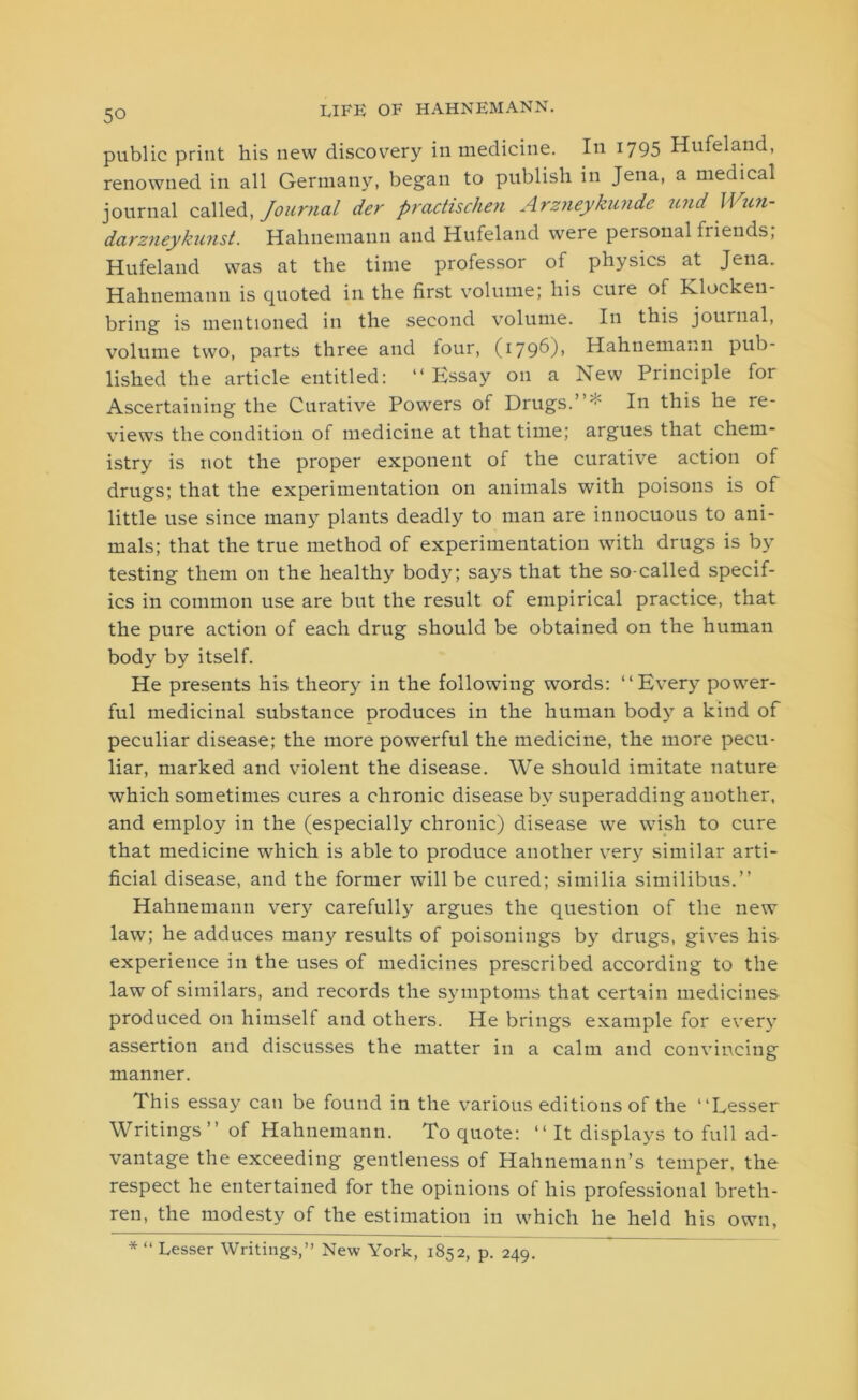 public print his new discovery in medicine. In 1795 Hufeland, renowned in all Germany, began to publish in Jena, a medical journal called, Journal der practischen Arzneykundc und Wun- darzneykunst. Hahnemann and Hufeland were personal friends; Hufeland was at the time professor of physics at Jena. Hahnemann is quoted in the first volume; his cure of Klocken- bring is mentioned in the second volume. In this journal, volume two, parts three and four, (1796)1 Hahnemann pub- lished the article entitled: “Essay 011 a New Principle for Ascertaining the Curative Powers of Drugs.”* In this he re- views the condition of medicine at that time; argues that chem- istry is not the proper exponent of the curative action of drugs; that the experimentation on animals with poisons is of little use since many plants deadly to man are innocuous to ani- mals; that the true method of experimentation with drugs is by testing them on the healthy body; says that the so-called specif- ics in common use are but the result of empirical practice, that the pure action of each drug should be obtained on the human body by itself. He presents his theory in the following words: “Every power- ful medicinal substance produces in the human body a kind of peculiar disease; the more powerful the medicine, the more pecu- liar, marked and violent the disease. We should imitate nature which sometimes cures a chronic disease by superadding another, and employ in the (especially chronic) disease we wish to cure that medicine which is able to produce another very similar arti- ficial disease, and the former will be cured; similia similibus.” Hahnemann very carefully argues the question of the new law; he adduces many results of poisonings by drugs, gives his experience in the uses of medicines prescribed according to the law of similars, and records the symptoms that certain medicines produced on himself and others. He brings example for every assertion and discusses the matter in a calm and convincing manner. This essay can be found in the various editions of the “Lesser Writings ” of Hahnemann. To quote: “ It displays to full ad- vantage the exceeding gentleness of Hahnemann’s temper, the respect he entertained for the opinions of his professional breth- ren, the modesty of the estimation in which he held his own,